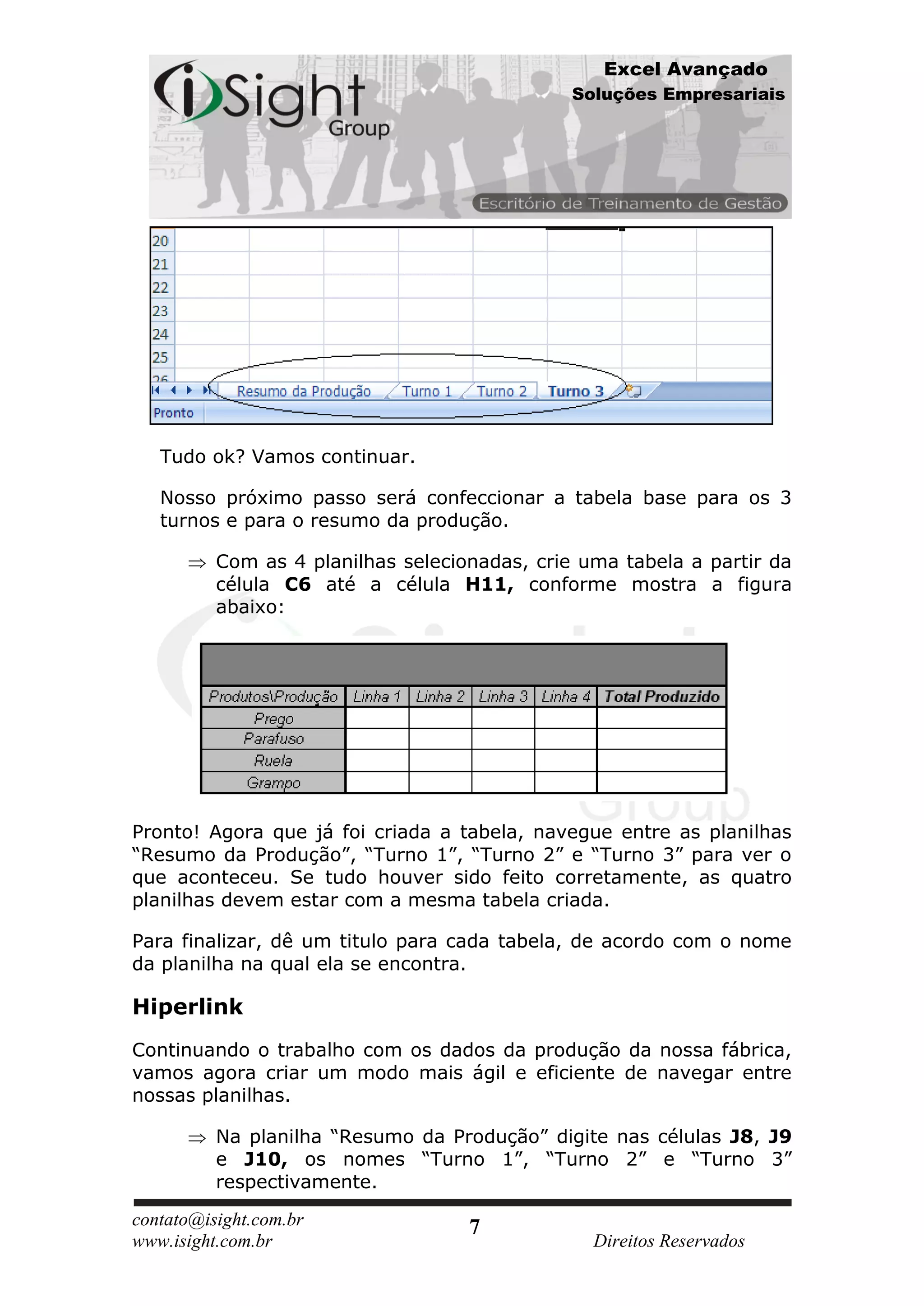 Excel Avançado
                                               Soluções Empresariais




   Tudo ok? Vamos continuar.

   Nosso próximo passo será confeccionar a tabela base para os 3
   turnos e para o resumo da produção.

          Com as 4 planilhas selecionadas, crie uma tabela a partir da
          célula C6 até a célula H11, conforme mostra a figura
          abaixo:




Pronto! Agora que já foi criada a tabela, navegue entre as planilhas
“Resumo da Produção”, “Turno 1”, “Turno 2” e “Turno 3” para ver o
que aconteceu. Se tudo houver sido feito corretamente, as quatro
planilhas devem estar com a mesma tabela criada.

Para finalizar, dê um titulo para cada tabela, de acordo com o nome
da planilha na qual ela se encontra.

Hiperlink
Continuando o trabalho com os dados da produção da nossa fábrica,
vamos agora criar um modo mais ágil e eficiente de navegar entre
nossas planilhas.

          Na planilha “Resumo da Produção” digite nas células J8, J9
          e J10, os nomes “Turno 1”, “Turno 2” e “Turno 3”
          respectivamente.
contato@isight.com.br               7
www.isight.com.br                                Direitos Reservados
 