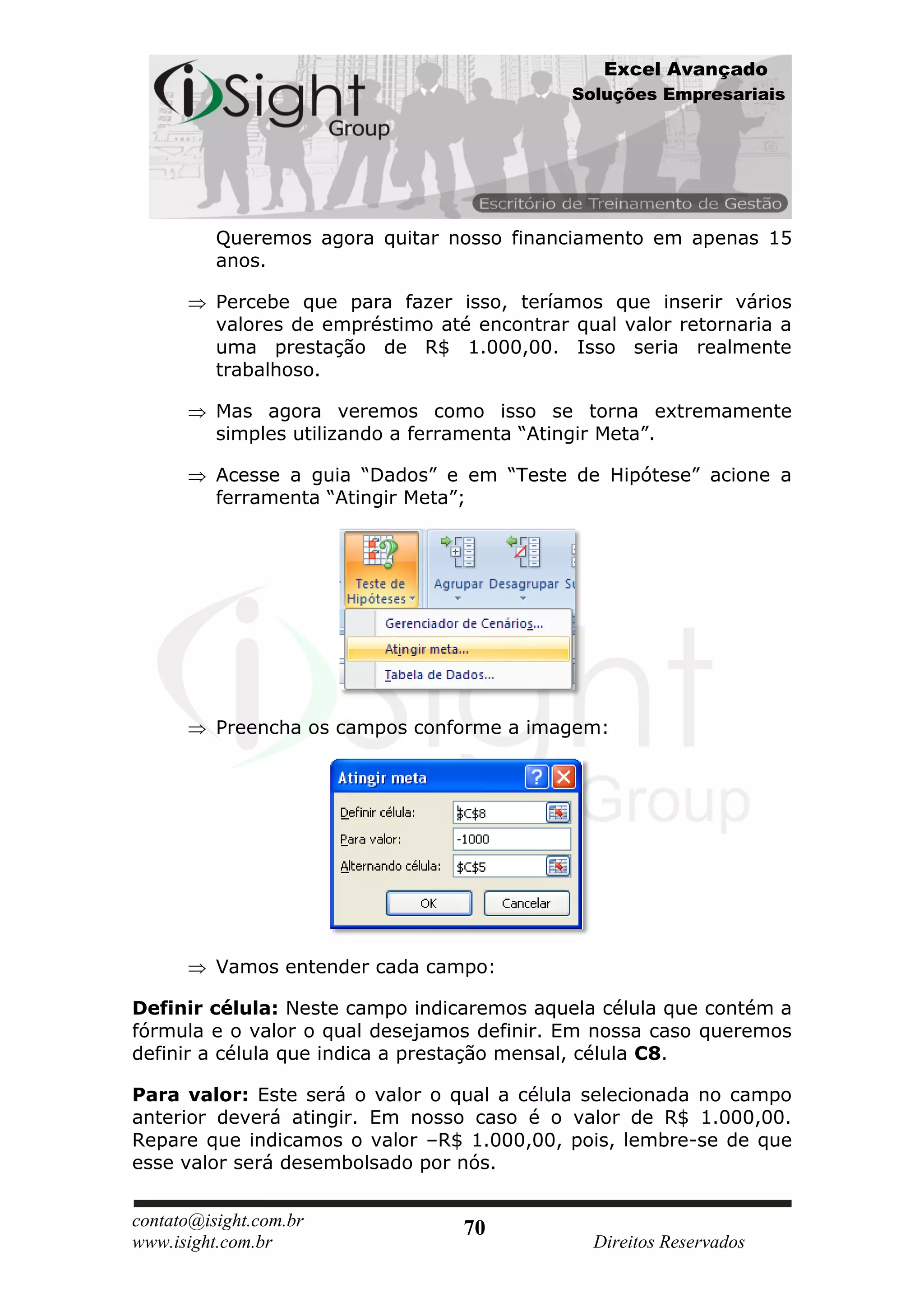 Excel Avançado
                                              Soluções Empresariais




          Queremos agora quitar nosso financiamento em apenas 15
          anos.

          Percebe que para fazer isso, teríamos que inserir vários
          valores de empréstimo até encontrar qual valor retornaria a
          uma prestação de R$ 1.000,00. Isso seria realmente
          trabalhoso.

          Mas agora veremos como isso se torna extremamente
          simples utilizando a ferramenta “Atingir Meta”.

          Acesse a guia “Dados” e em “Teste de Hipótese” acione a
          ferramenta “Atingir Meta”;




          Preencha os campos conforme a imagem:




          Vamos entender cada campo:

Definir célula: Neste campo indicaremos aquela célula que contém a
fórmula e o valor o qual desejamos definir. Em nossa caso queremos
definir a célula que indica a prestação mensal, célula C8.

Para valor: Este será o valor o qual a célula selecionada no campo
anterior deverá atingir. Em nosso caso é o valor de R$ 1.000,00.
Repare que indicamos o valor –R$ 1.000,00, pois, lembre-se de que
esse valor será desembolsado por nós.


contato@isight.com.br              70
www.isight.com.br                               Direitos Reservados
 