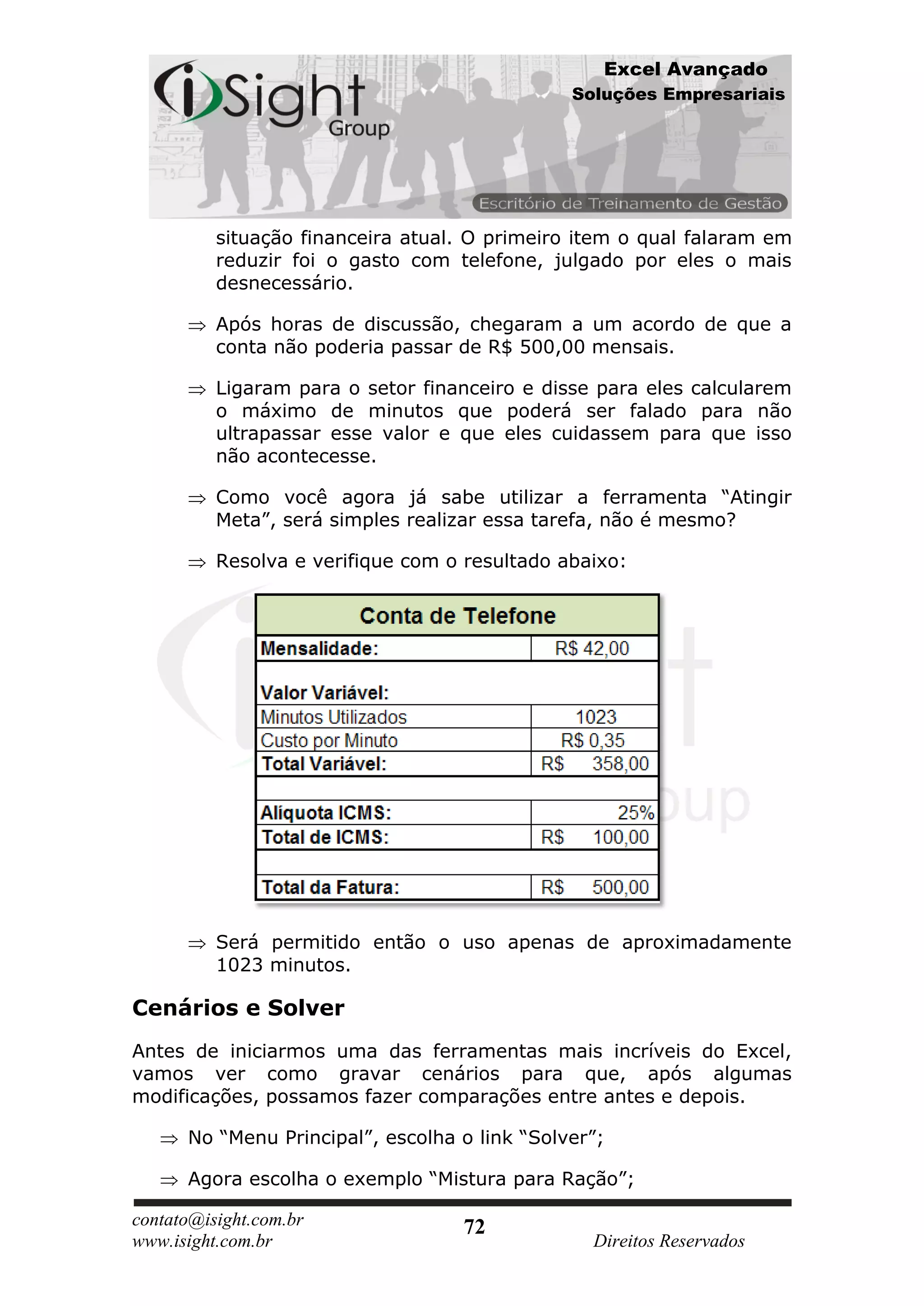 Excel Avançado
                                               Soluções Empresariais




          situação financeira atual. O primeiro item o qual falaram em
          reduzir foi o gasto com telefone, julgado por eles o mais
          desnecessário.

          Após horas de discussão, chegaram a um acordo de que a
          conta não poderia passar de R$ 500,00 mensais.

          Ligaram para o setor financeiro e disse para eles calcularem
          o máximo de minutos que poderá ser falado para não
          ultrapassar esse valor e que eles cuidassem para que isso
          não acontecesse.

          Como você agora já sabe utilizar a ferramenta “Atingir
          Meta”, será simples realizar essa tarefa, não é mesmo?

          Resolva e verifique com o resultado abaixo:




          Será permitido então o uso apenas de aproximadamente
          1023 minutos.

Cenários e Solver
Antes de iniciarmos uma das ferramentas mais incríveis do Excel,
vamos ver como gravar cenários para que, após algumas
modificações, possamos fazer comparações entre antes e depois.

      No “Menu Principal”, escolha o link “Solver”;

      Agora escolha o exemplo “Mistura para Ração”;

contato@isight.com.br              72
www.isight.com.br                                Direitos Reservados
 