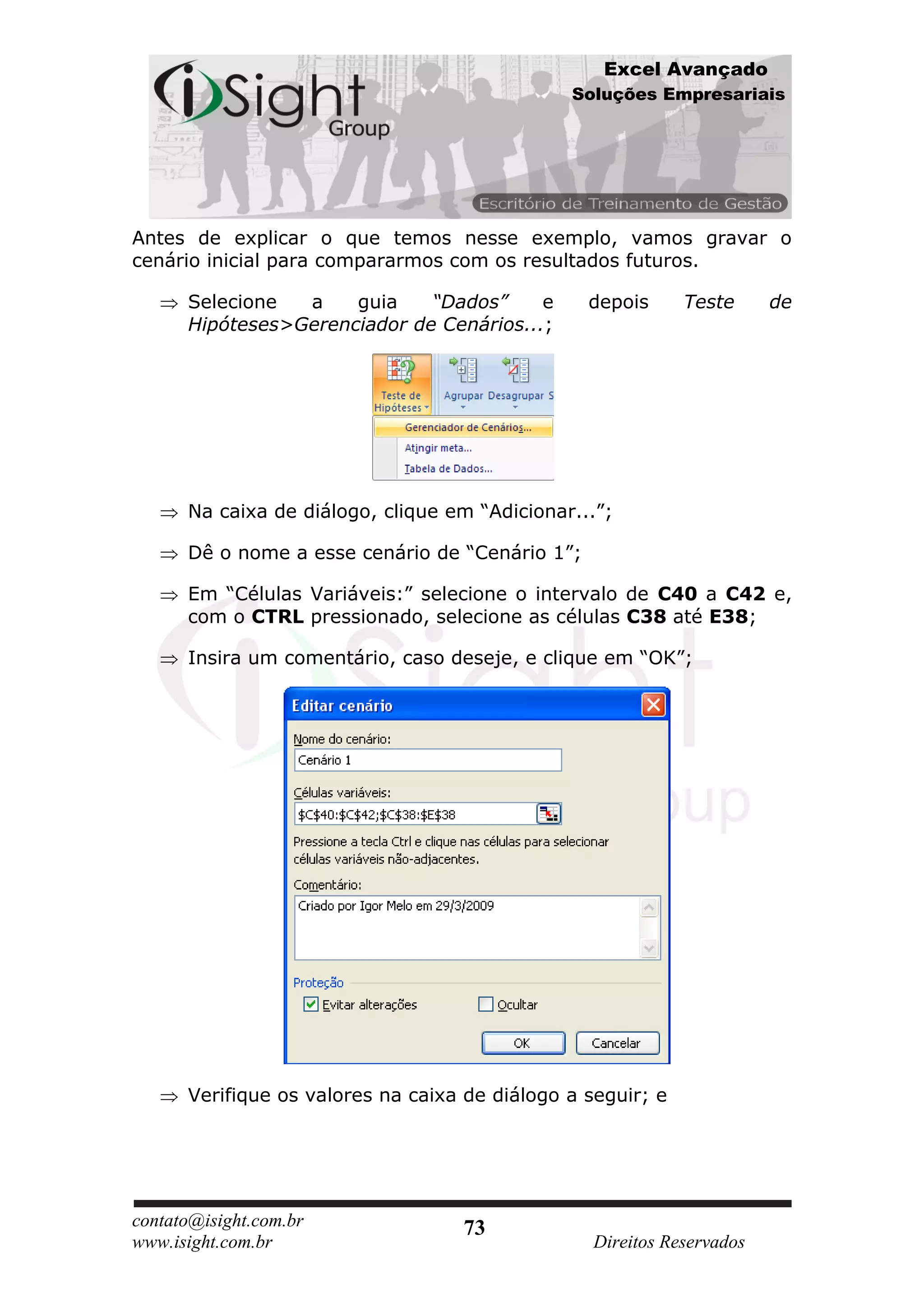 Excel Avançado
                                               Soluções Empresariais




Antes de explicar o que temos nesse exemplo, vamos gravar o
cenário inicial para compararmos com os resultados futuros.

      Selecione  a    guia    “Dados”     e      depois      Teste      de
      Hipóteses>Gerenciador de Cenários...;




      Na caixa de diálogo, clique em “Adicionar...”;

      Dê o nome a esse cenário de “Cenário 1”;

      Em “Células Variáveis:” selecione o intervalo de C40 a C42 e,
      com o CTRL pressionado, selecione as células C38 até E38;

      Insira um comentário, caso deseje, e clique em “OK”;




      Verifique os valores na caixa de diálogo a seguir; e




contato@isight.com.br              73
www.isight.com.br                                 Direitos Reservados
 