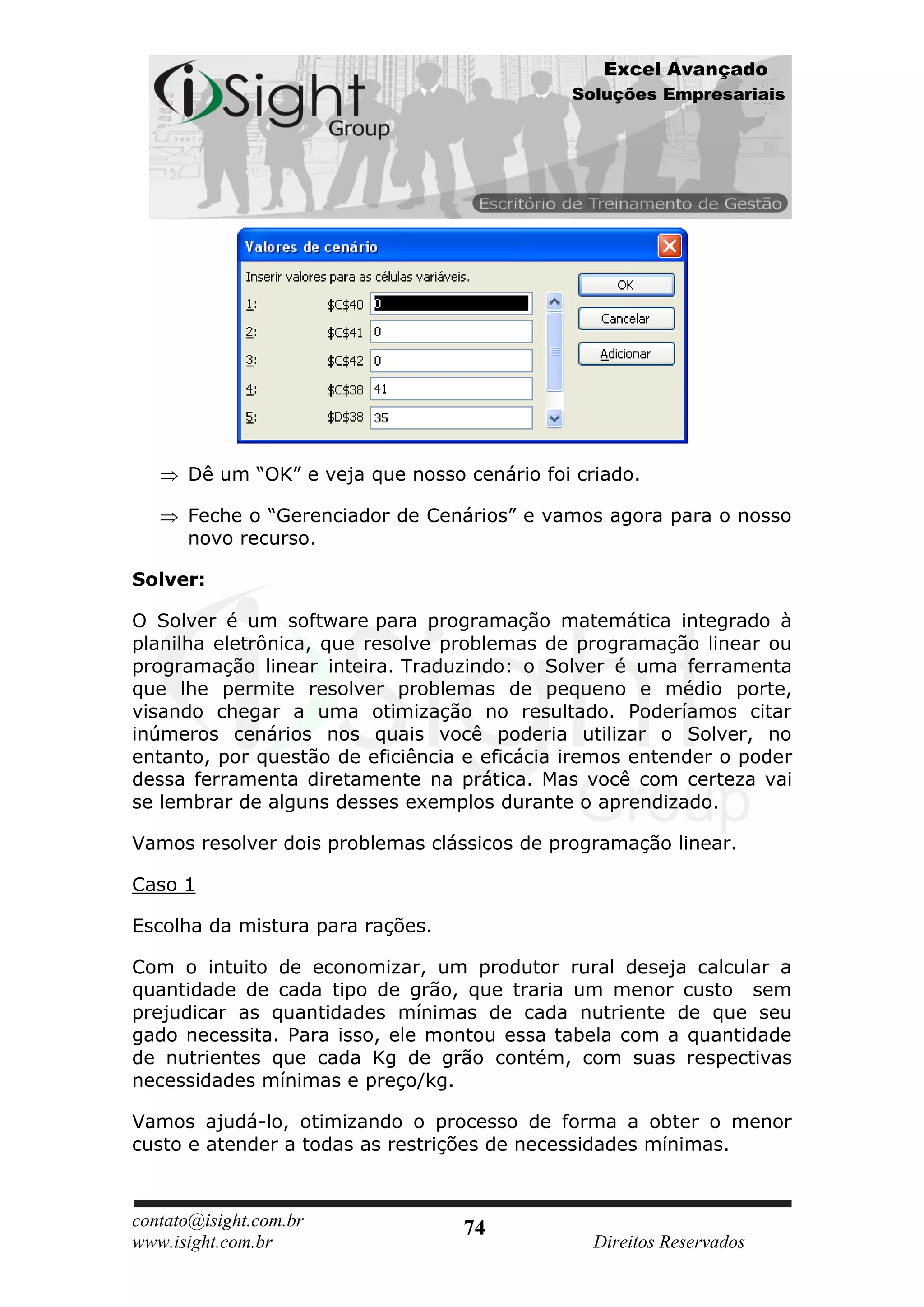 Excel Avançado
                                             Soluções Empresariais




      Dê um “OK” e veja que nosso cenário foi criado.

      Feche o “Gerenciador de Cenários” e vamos agora para o nosso
      novo recurso.

Solver:

O Solver é um software para programação matemática integrado à
planilha eletrônica, que resolve problemas de programação linear ou
programação linear inteira. Traduzindo: o Solver é uma ferramenta
que lhe permite resolver problemas de pequeno e médio porte,
visando chegar a uma otimização no resultado. Poderíamos citar
inúmeros cenários nos quais você poderia utilizar o Solver, no
entanto, por questão de eficiência e eficácia iremos entender o poder
dessa ferramenta diretamente na prática. Mas você com certeza vai
se lembrar de alguns desses exemplos durante o aprendizado.

Vamos resolver dois problemas clássicos de programação linear.

Caso 1

Escolha da mistura para rações.

Com o intuito de economizar, um produtor rural deseja calcular a
quantidade de cada tipo de grão, que traria um menor custo sem
prejudicar as quantidades mínimas de cada nutriente de que seu
gado necessita. Para isso, ele montou essa tabela com a quantidade
de nutrientes que cada Kg de grão contém, com suas respectivas
necessidades mínimas e preço/kg.

Vamos ajudá-lo, otimizando o processo de forma a obter o menor
custo e atender a todas as restrições de necessidades mínimas.



contato@isight.com.br             74
www.isight.com.br                               Direitos Reservados
 
