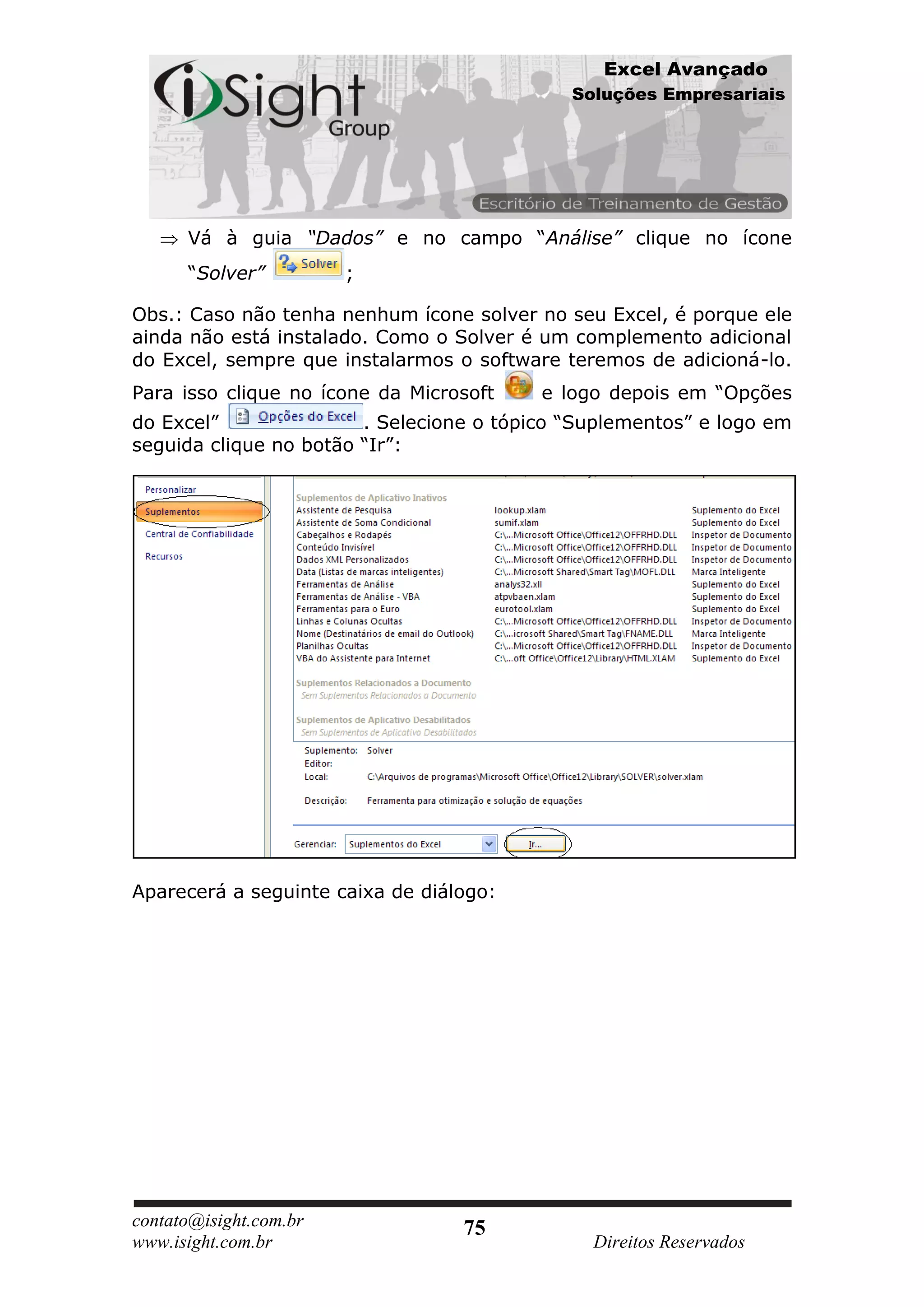 Excel Avançado
                                             Soluções Empresariais




      Vá à guia “Dados” e no campo “Análise” clique no ícone
      “Solver”          ;

Obs.: Caso não tenha nenhum ícone solver no seu Excel, é porque ele
ainda não está instalado. Como o Solver é um complemento adicional
do Excel, sempre que instalarmos o software teremos de adicioná-lo.
Para isso clique no ícone da Microsoft    e logo depois em “Opções
do Excel”               . Selecione o tópico “Suplementos” e logo em
seguida clique no botão “Ir”:




Aparecerá a seguinte caixa de diálogo:




contato@isight.com.br             75
www.isight.com.br                              Direitos Reservados
 