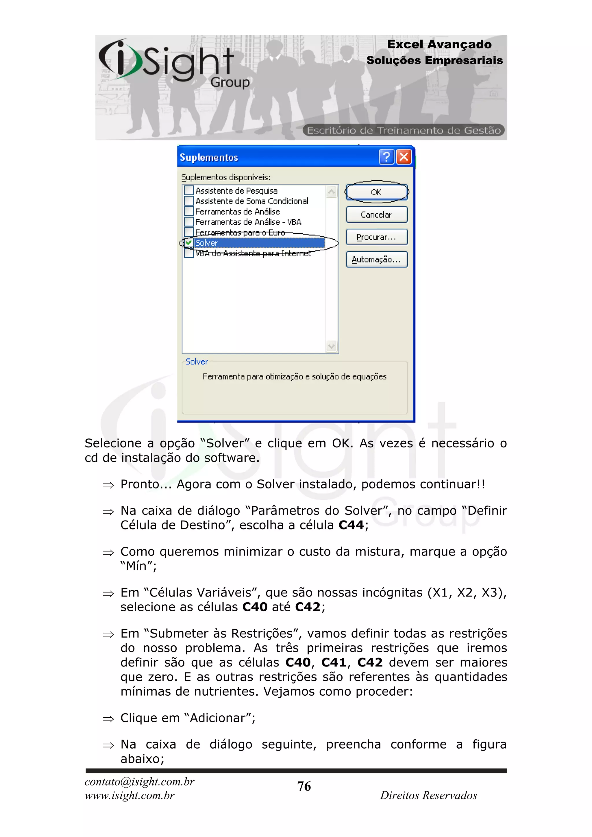 Excel Avançado
                                              Soluções Empresariais




Selecione a opção “Solver” e clique em OK. As vezes é necessário o
cd de instalação do software.

      Pronto... Agora com o Solver instalado, podemos continuar!!

      Na caixa de diálogo “Parâmetros do Solver”, no campo “Definir
      Célula de Destino”, escolha a célula C44;

      Como queremos minimizar o custo da mistura, marque a opção
      “Mín”;

      Em “Células Variáveis”, que são nossas incógnitas (X1, X2, X3),
      selecione as células C40 até C42;

      Em “Submeter às Restrições”, vamos definir todas as restrições
      do nosso problema. As três primeiras restrições que iremos
      definir são que as células C40, C41, C42 devem ser maiores
      que zero. E as outras restrições são referentes às quantidades
      mínimas de nutrientes. Vejamos como proceder:

      Clique em “Adicionar”;

      Na caixa de diálogo seguinte, preencha conforme a figura
      abaixo;
contato@isight.com.br             76
www.isight.com.br                               Direitos Reservados
 