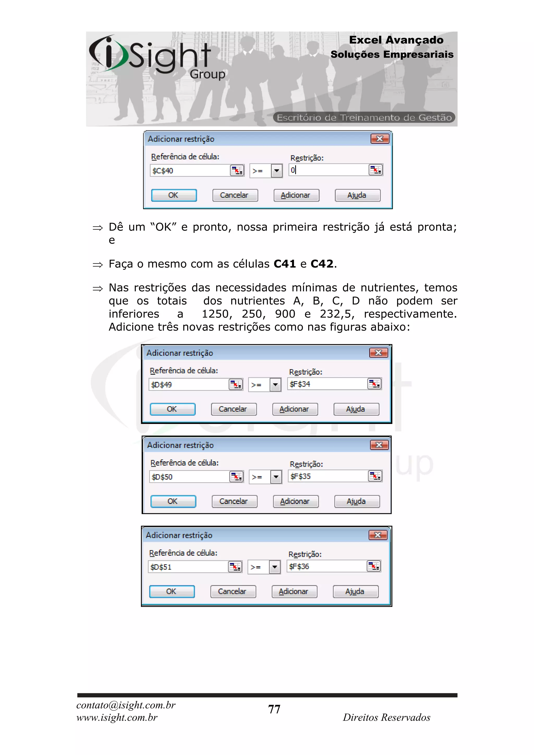Excel Avançado
                                            Soluções Empresariais




      Dê um “OK” e pronto, nossa primeira restrição já está pronta;
      e

      Faça o mesmo com as células C41 e C42.

      Nas restrições das necessidades mínimas de nutrientes, temos
      que os totais    dos nutrientes A, B, C, D não podem ser
      inferiores   a   1250, 250, 900 e 232,5, respectivamente.
      Adicione três novas restrições como nas figuras abaixo:




contato@isight.com.br            77
www.isight.com.br                              Direitos Reservados
 