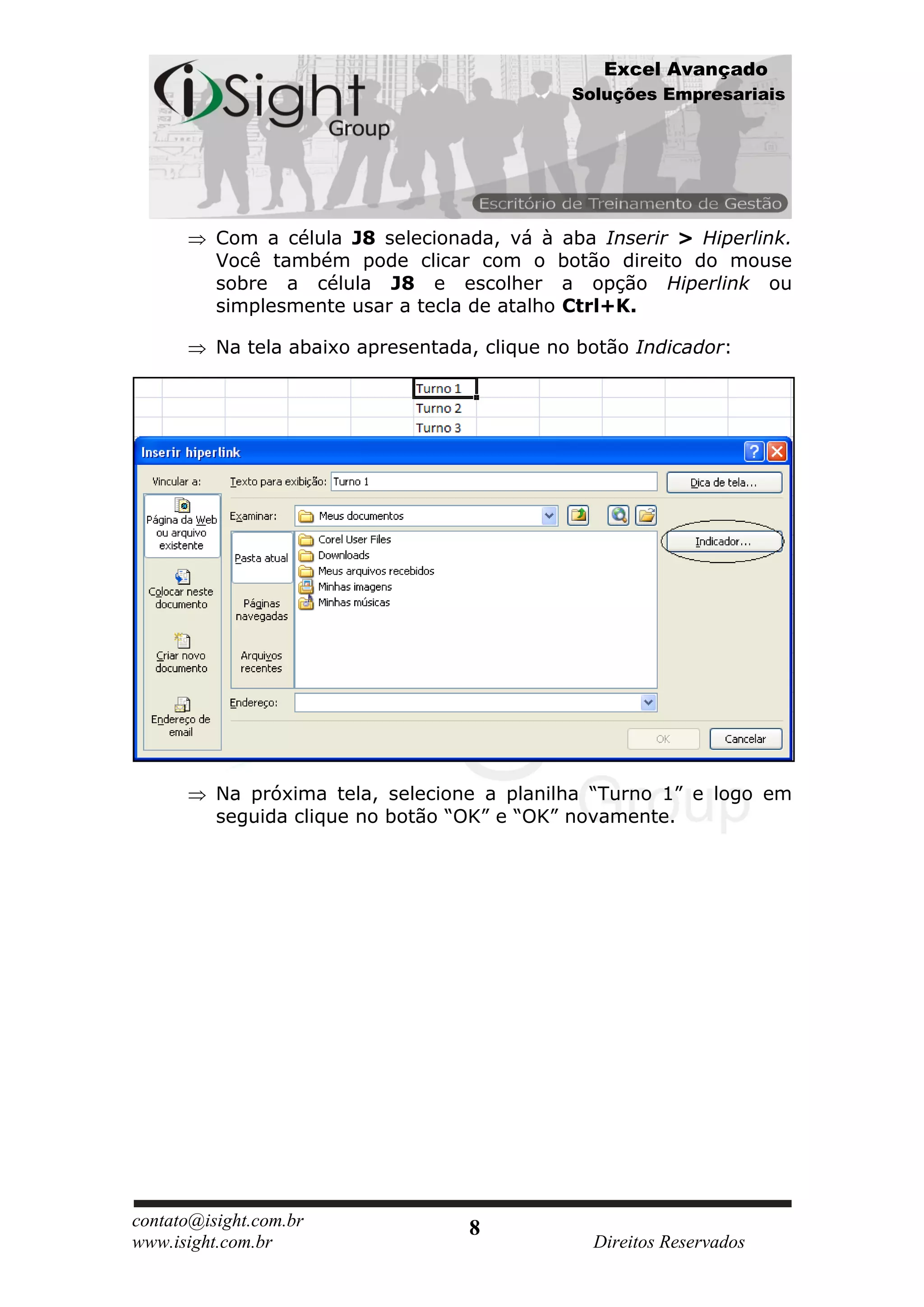 Excel Avançado
                                               Soluções Empresariais




          Com a célula J8 selecionada, vá à aba Inserir > Hiperlink.
          Você também pode clicar com o botão direito do mouse
          sobre a célula J8 e escolher a opção Hiperlink ou
          simplesmente usar a tecla de atalho Ctrl+K.

          Na tela abaixo apresentada, clique no botão Indicador:




          Na próxima tela, selecione a planilha “Turno 1” e logo em
          seguida clique no botão “OK” e “OK” novamente.




contato@isight.com.br               8
www.isight.com.br                                Direitos Reservados
 