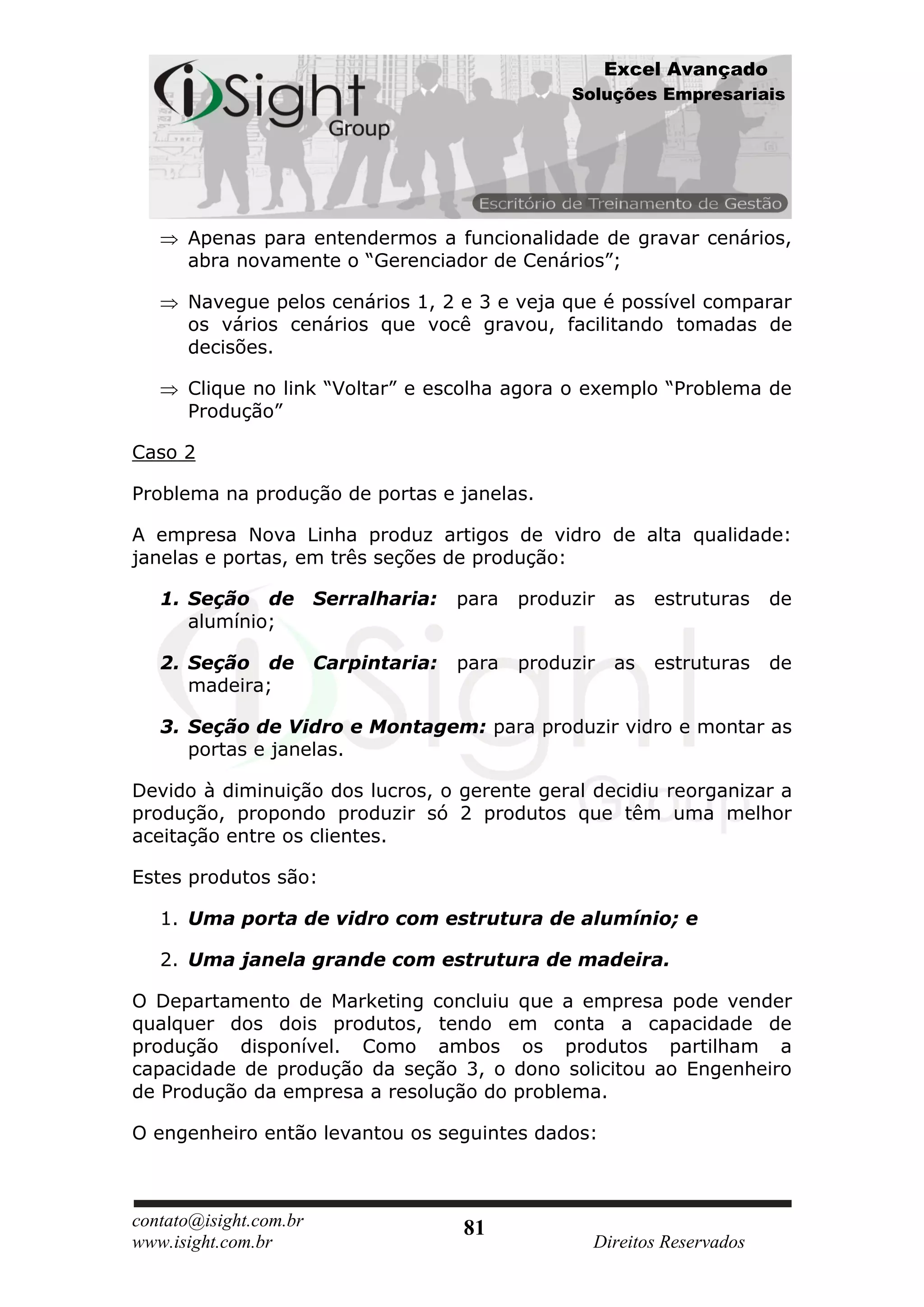 Excel Avançado
                                                   Soluções Empresariais




      Apenas para entendermos a funcionalidade de gravar cenários,
      abra novamente o “Gerenciador de Cenários”;

      Navegue pelos cenários 1, 2 e 3 e veja que é possível comparar
      os vários cenários que você gravou, facilitando tomadas de
      decisões.

      Clique no link “Voltar” e escolha agora o exemplo “Problema de
      Produção”

Caso 2

Problema na produção de portas e janelas.

A empresa Nova Linha produz artigos de vidro de alta qualidade:
janelas e portas, em três seções de produção:

   1. Seção de          Serralharia:   para   produzir   as   estruturas   de
      alumínio;

   2. Seção de          Carpintaria:   para   produzir   as   estruturas   de
      madeira;

   3. Seção de Vidro e Montagem: para produzir vidro e montar as
      portas e janelas.

Devido à diminuição dos lucros, o gerente geral decidiu reorganizar a
produção, propondo produzir só 2 produtos que têm uma melhor
aceitação entre os clientes.

Estes produtos são:

   1. Uma porta de vidro com estrutura de alumínio; e

   2. Uma janela grande com estrutura de madeira.

O Departamento de Marketing concluiu que a empresa pode vender
qualquer dos dois produtos, tendo em conta a capacidade de
produção disponível. Como ambos os produtos partilham a
capacidade de produção da seção 3, o dono solicitou ao Engenheiro
de Produção da empresa a resolução do problema.

O engenheiro então levantou os seguintes dados:



contato@isight.com.br                  81
www.isight.com.br                                    Direitos Reservados
 