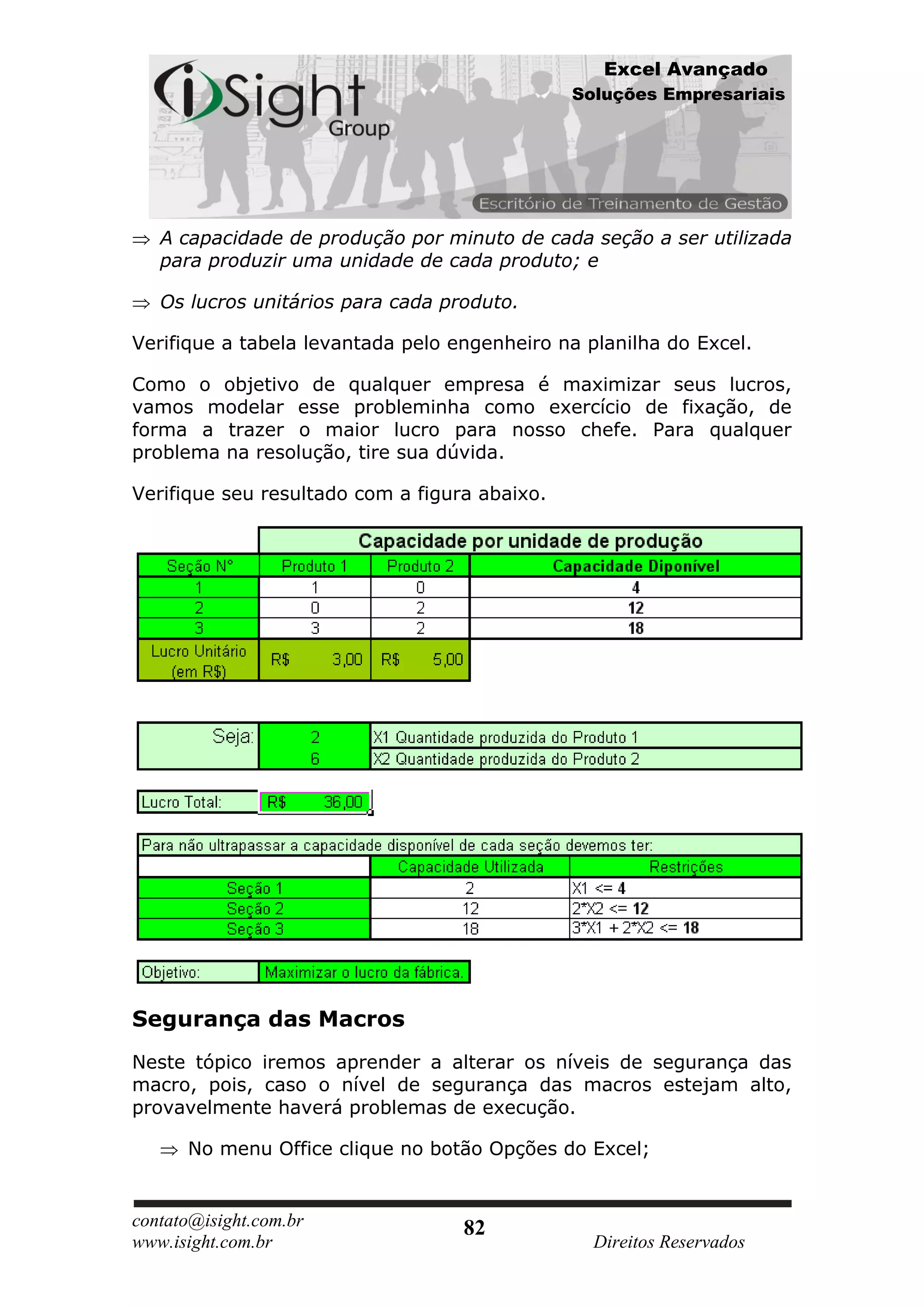 Excel Avançado
                                               Soluções Empresariais




   A capacidade de produção por minuto de cada seção a ser utilizada
   para produzir uma unidade de cada produto; e

   Os lucros unitários para cada produto.

Verifique a tabela levantada pelo engenheiro na planilha do Excel.

Como o objetivo de qualquer empresa é maximizar seus lucros,
vamos modelar esse probleminha como exercício de fixação, de
forma a trazer o maior lucro para nosso chefe. Para qualquer
problema na resolução, tire sua dúvida.

Verifique seu resultado com a figura abaixo.




Segurança das Macros
Neste tópico iremos aprender a alterar os níveis de segurança das
macro, pois, caso o nível de segurança das macros estejam alto,
provavelmente haverá problemas de execução.

      No menu Office clique no botão Opções do Excel;


contato@isight.com.br              82
www.isight.com.br                                Direitos Reservados
 