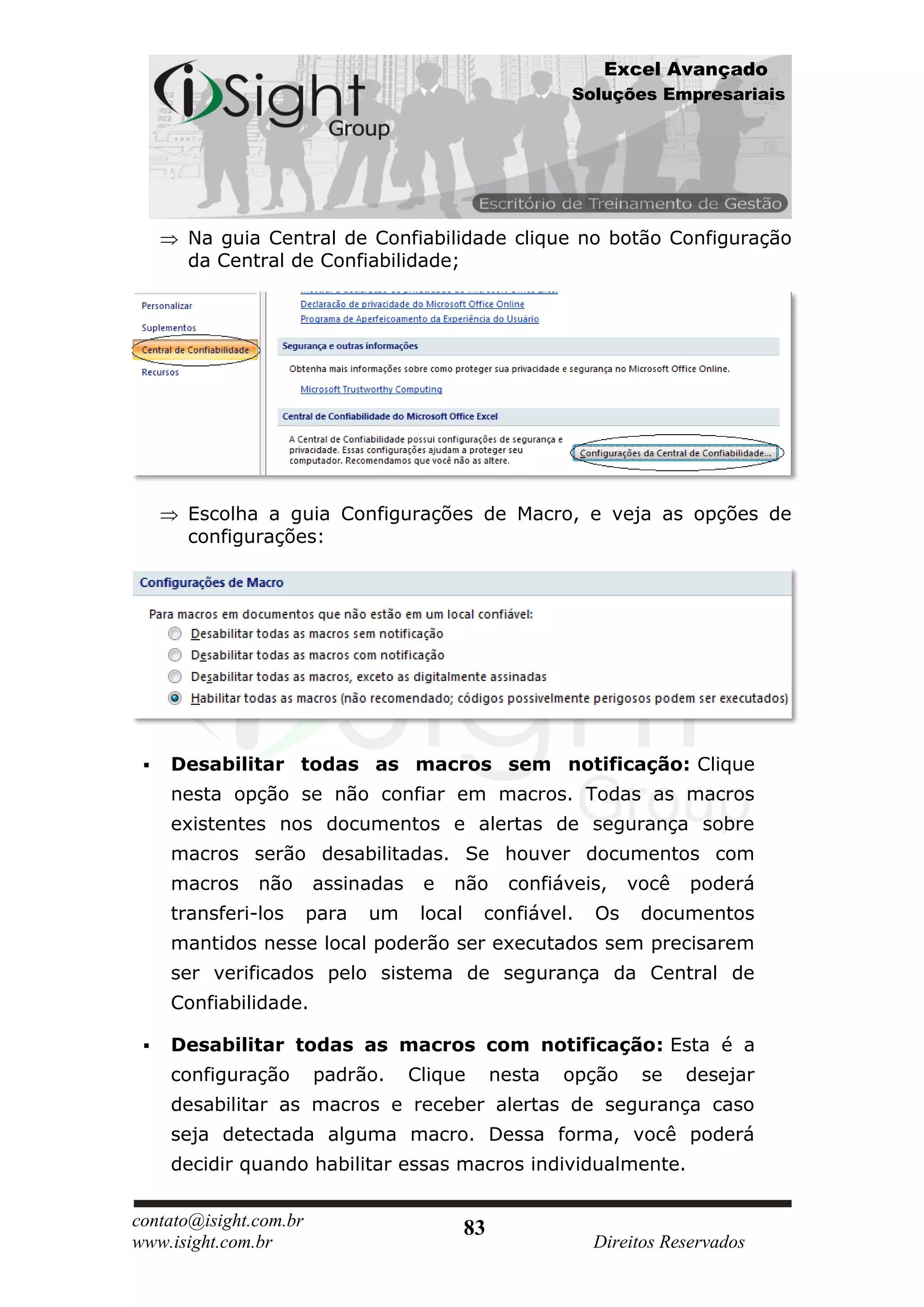 Excel Avançado
                                                          Soluções Empresariais




      Na guia Central de Confiabilidade clique no botão Configuração
      da Central de Confiabilidade;




      Escolha a guia Configurações de Macro, e veja as opções de
      configurações:




    Desabilitar todas as macros sem notificação: Clique
     nesta opção se não confiar em macros. Todas as macros
     existentes nos documentos e alertas de segurança sobre
     macros serão desabilitadas. Se houver documentos com
     macros    não      assinadas    e   não       confiáveis,    você   poderá
     transferi-los      para   um    local    confiável.    Os     documentos
     mantidos nesse local poderão ser executados sem precisarem
     ser verificados pelo sistema de segurança da Central de
     Confiabilidade.

    Desabilitar todas as macros com notificação: Esta é a
     configuração       padrão.     Clique        nesta   opção    se    desejar
     desabilitar as macros e receber alertas de segurança caso
     seja detectada alguma macro. Dessa forma, você poderá
     decidir quando habilitar essas macros individualmente.

contato@isight.com.br                        83
www.isight.com.br                                           Direitos Reservados
 