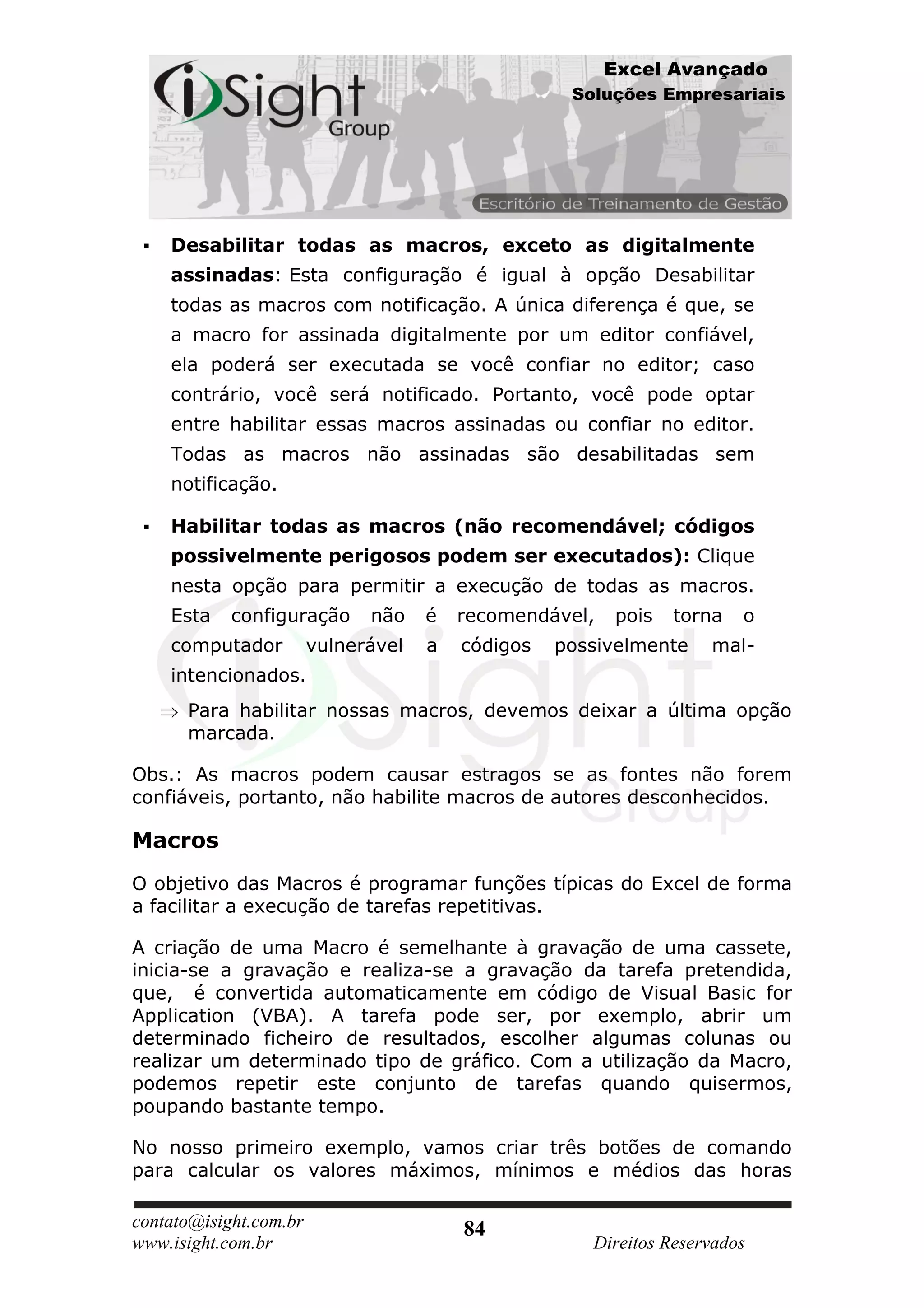 Excel Avançado
                                                    Soluções Empresariais




    Desabilitar todas as macros, exceto as digitalmente
     assinadas: Esta configuração é igual à opção Desabilitar
     todas as macros com notificação. A única diferença é que, se
     a macro for assinada digitalmente por um editor confiável,
     ela poderá ser executada se você confiar no editor; caso
     contrário, você será notificado. Portanto, você pode optar
     entre habilitar essas macros assinadas ou confiar no editor.
     Todas as macros não assinadas são desabilitadas sem
     notificação.

    Habilitar todas as macros (não recomendável; códigos
     possivelmente perigosos podem ser executados): Clique
     nesta opção para permitir a execução de todas as macros.
     Esta   configuração      não    é   recomendável,   pois   torna   o
     computador         vulnerável   a   códigos   possivelmente    mal-
     intencionados.
      Para habilitar nossas macros, devemos deixar a última opção
      marcada.

Obs.: As macros podem causar estragos se as fontes não forem
confiáveis, portanto, não habilite macros de autores desconhecidos.

Macros
O objetivo das Macros é programar funções típicas do Excel de forma
a facilitar a execução de tarefas repetitivas.

A criação de uma Macro é semelhante à gravação de uma cassete,
inicia-se a gravação e realiza-se a gravação da tarefa pretendida,
que, é convertida automaticamente em código de Visual Basic for
Application (VBA). A tarefa pode ser, por exemplo, abrir um
determinado ficheiro de resultados, escolher algumas colunas ou
realizar um determinado tipo de gráfico. Com a utilização da Macro,
podemos repetir este conjunto de tarefas quando quisermos,
poupando bastante tempo.

No nosso primeiro exemplo, vamos criar três botões de comando
para calcular os valores máximos, mínimos e médios das horas

contato@isight.com.br                    84
www.isight.com.br                                     Direitos Reservados
 