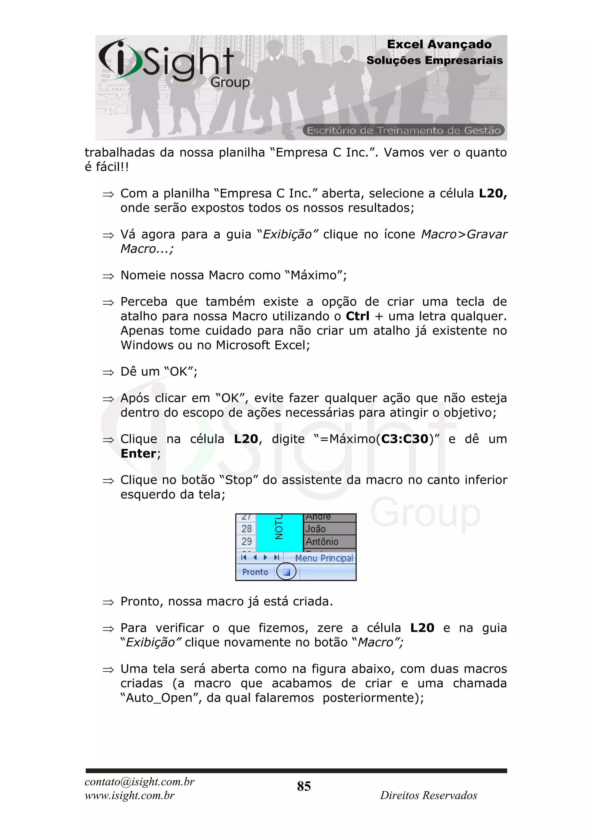 Excel Avançado
                                              Soluções Empresariais




trabalhadas da nossa planilha “Empresa C Inc.”. Vamos ver o quanto
é fácil!!

      Com a planilha “Empresa C Inc.” aberta, selecione a célula L20,
      onde serão expostos todos os nossos resultados;

      Vá agora para a guia “Exibição” clique no ícone Macro>Gravar
      Macro...;

      Nomeie nossa Macro como “Máximo”;

      Perceba que também existe a opção de criar uma tecla de
      atalho para nossa Macro utilizando o Ctrl + uma letra qualquer.
      Apenas tome cuidado para não criar um atalho já existente no
      Windows ou no Microsoft Excel;

      Dê um “OK”;

      Após clicar em “OK”, evite fazer qualquer ação que não esteja
      dentro do escopo de ações necessárias para atingir o objetivo;

      Clique na célula L20, digite “=Máximo(C3:C30)” e dê um
      Enter;

      Clique no botão “Stop” do assistente da macro no canto inferior
      esquerdo da tela;




      Pronto, nossa macro já está criada.

      Para verificar o que fizemos, zere a célula L20 e na guia
      “Exibição” clique novamente no botão “Macro”;

      Uma tela será aberta como na figura abaixo, com duas macros
      criadas (a macro que acabamos de criar e uma chamada
      “Auto_Open”, da qual falaremos posteriormente);




contato@isight.com.br              85
www.isight.com.br                               Direitos Reservados
 