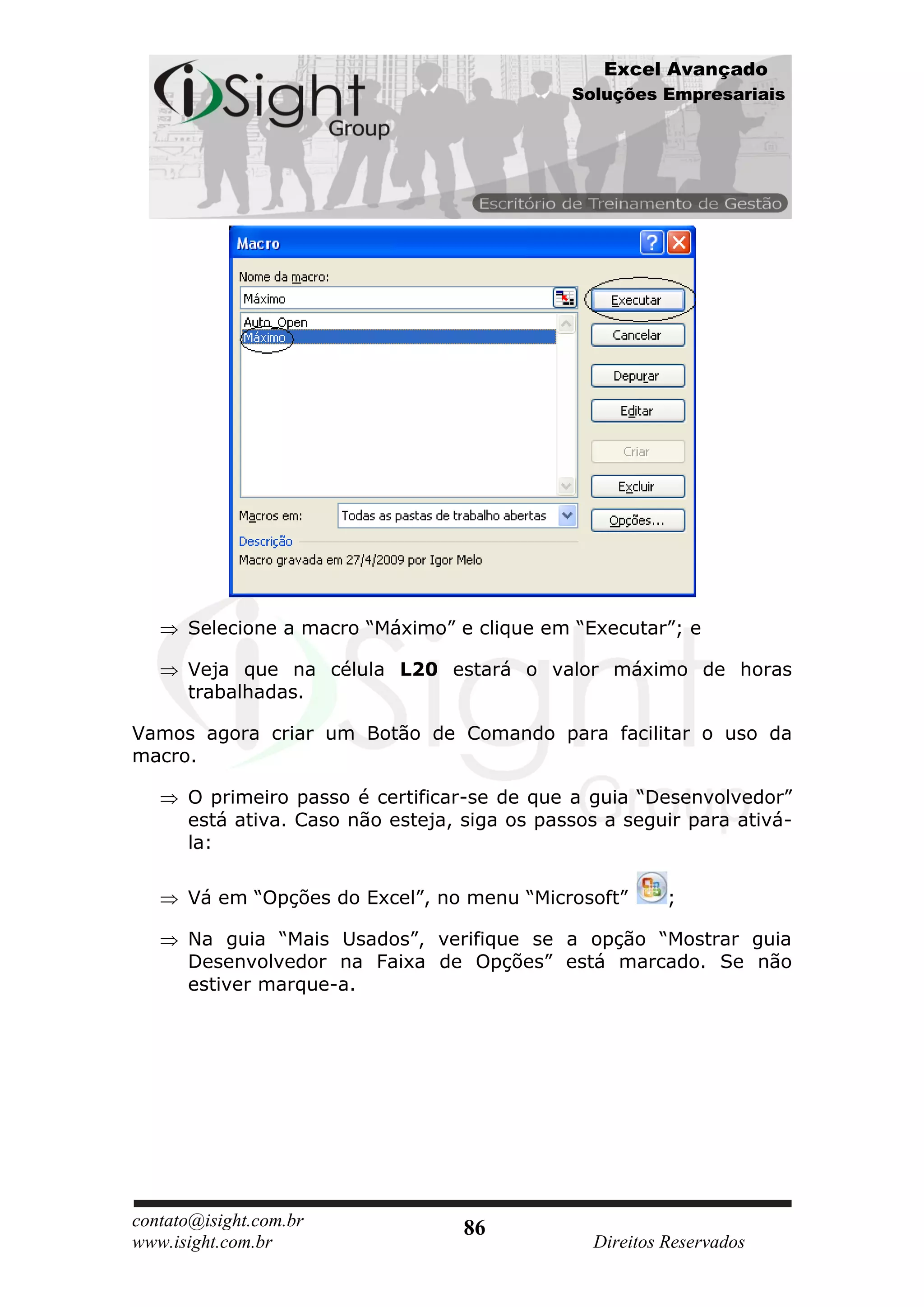 Excel Avançado
                                              Soluções Empresariais




      Selecione a macro “Máximo” e clique em “Executar”; e

      Veja que na célula L20 estará o valor máximo de horas
      trabalhadas.

Vamos agora criar um Botão de Comando para facilitar o uso da
macro.

      O primeiro passo é certificar-se de que a guia “Desenvolvedor”
      está ativa. Caso não esteja, siga os passos a seguir para ativá-
      la:

      Vá em “Opções do Excel”, no menu “Microsoft”       ;

      Na guia “Mais Usados”, verifique se a opção “Mostrar guia
      Desenvolvedor na Faixa de Opções” está marcado. Se não
      estiver marque-a.




contato@isight.com.br              86
www.isight.com.br                               Direitos Reservados
 