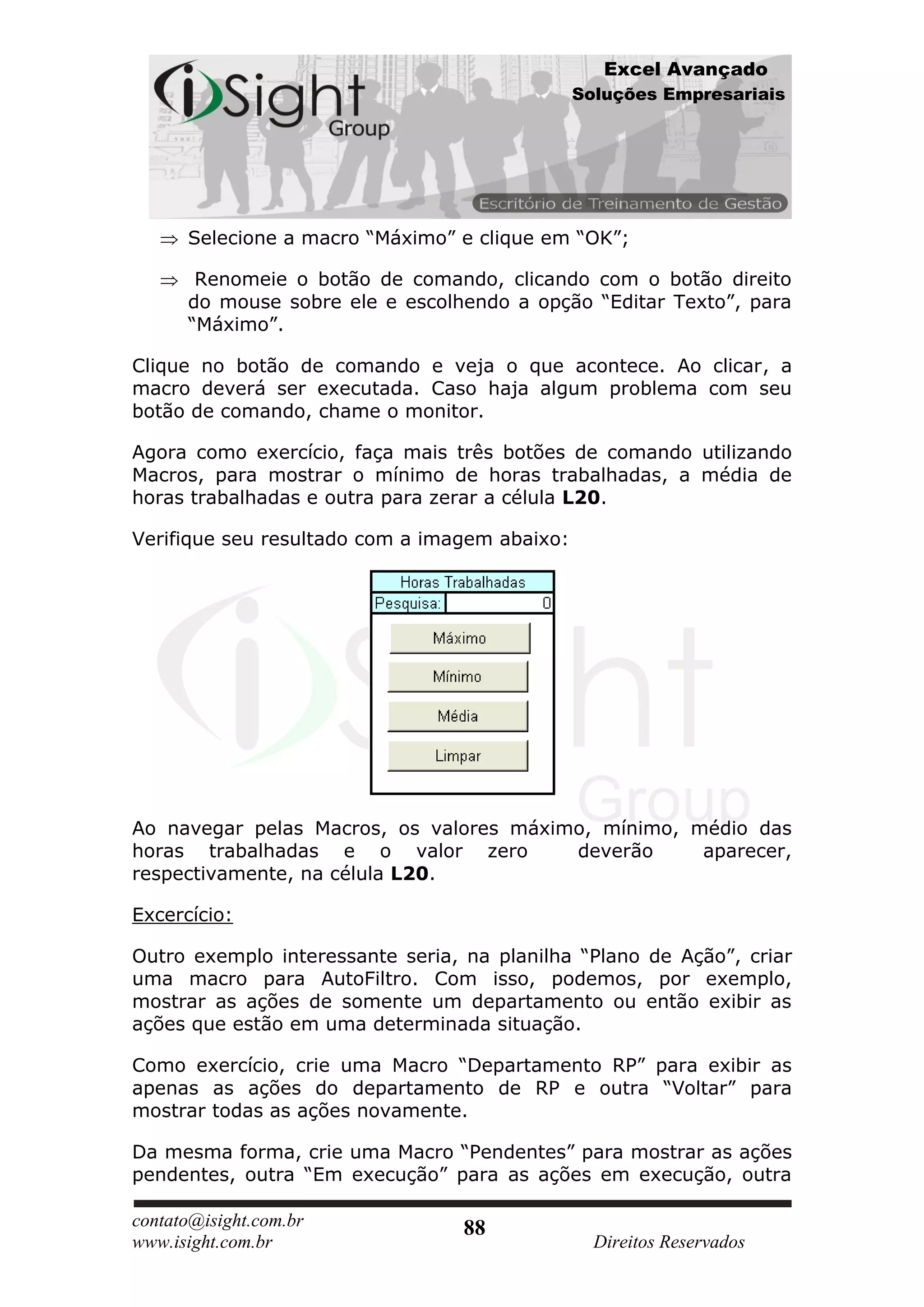 Excel Avançado
                                               Soluções Empresariais




      Selecione a macro “Máximo” e clique em “OK”;

       Renomeie o botão de comando, clicando com o botão direito
      do mouse sobre ele e escolhendo a opção “Editar Texto”, para
      “Máximo”.

Clique no botão de comando e veja o que acontece. Ao clicar, a
macro deverá ser executada. Caso haja algum problema com seu
botão de comando, chame o monitor.

Agora como exercício, faça mais três botões de comando utilizando
Macros, para mostrar o mínimo de horas trabalhadas, a média de
horas trabalhadas e outra para zerar a célula L20.

Verifique seu resultado com a imagem abaixo:




Ao navegar pelas Macros, os valores máximo, mínimo, médio das
horas trabalhadas e o valor zero         deverão     aparecer,
respectivamente, na célula L20.

Excercício:

Outro exemplo interessante seria, na planilha “Plano de Ação”, criar
uma macro para AutoFiltro. Com isso, podemos, por exemplo,
mostrar as ações de somente um departamento ou então exibir as
ações que estão em uma determinada situação.

Como exercício, crie uma Macro “Departamento RP” para exibir as
apenas as ações do departamento de RP e outra “Voltar” para
mostrar todas as ações novamente.

Da mesma forma, crie uma Macro “Pendentes” para mostrar as ações
pendentes, outra “Em execução” para as ações em execução, outra

contato@isight.com.br             88
www.isight.com.br                                Direitos Reservados
 