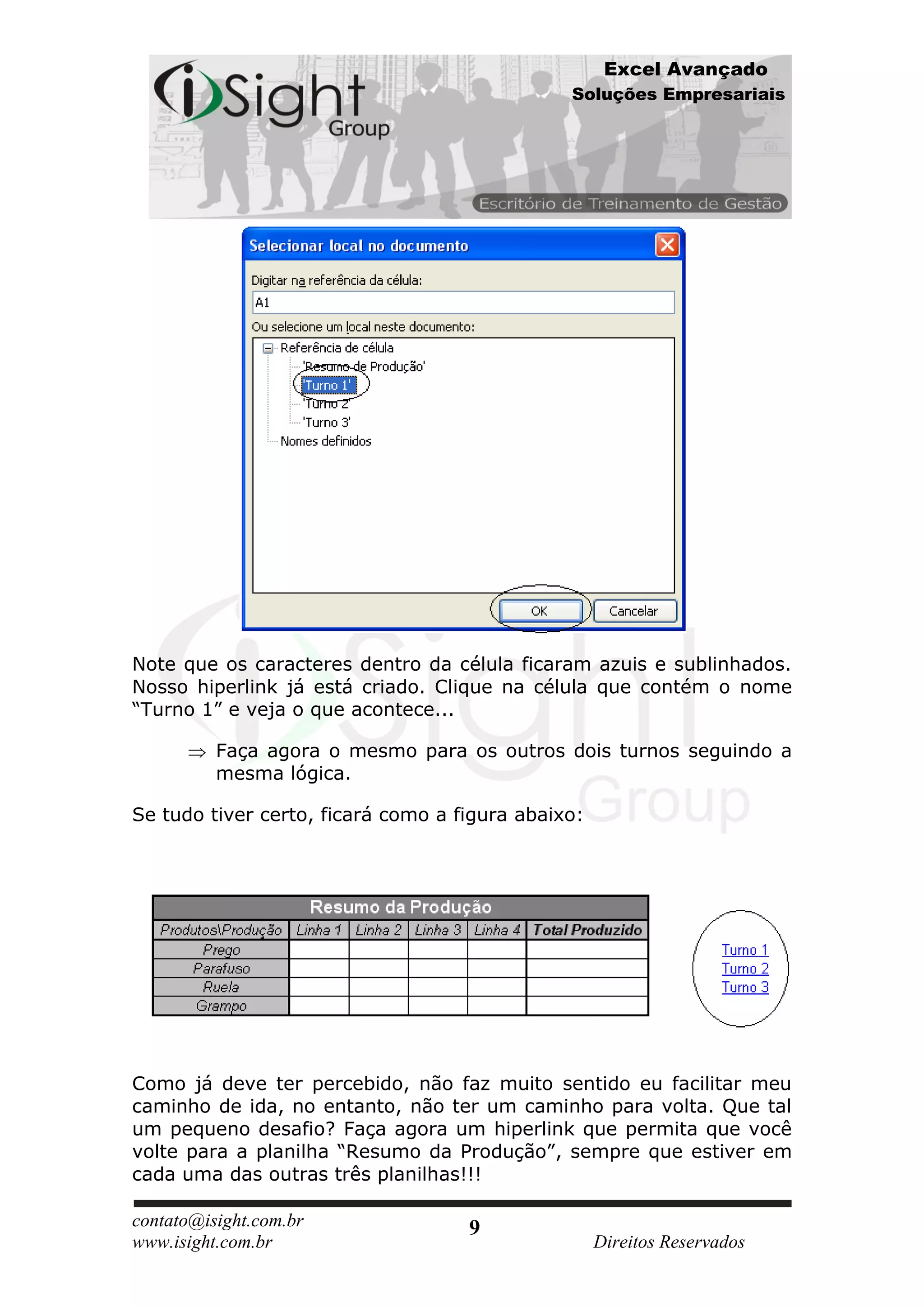 Excel Avançado
                                               Soluções Empresariais




Note que os caracteres dentro da célula ficaram azuis e sublinhados.
Nosso hiperlink já está criado. Clique na célula que contém o nome
“Turno 1” e veja o que acontece...

          Faça agora o mesmo para os outros dois turnos seguindo a
          mesma lógica.

Se tudo tiver certo, ficará como a figura abaixo:




Como já deve ter percebido, não faz muito sentido eu facilitar meu
caminho de ida, no entanto, não ter um caminho para volta. Que tal
um pequeno desafio? Faça agora um hiperlink que permita que você
volte para a planilha “Resumo da Produção”, sempre que estiver em
cada uma das outras três planilhas!!!

contato@isight.com.br               9
www.isight.com.br                                   Direitos Reservados
 