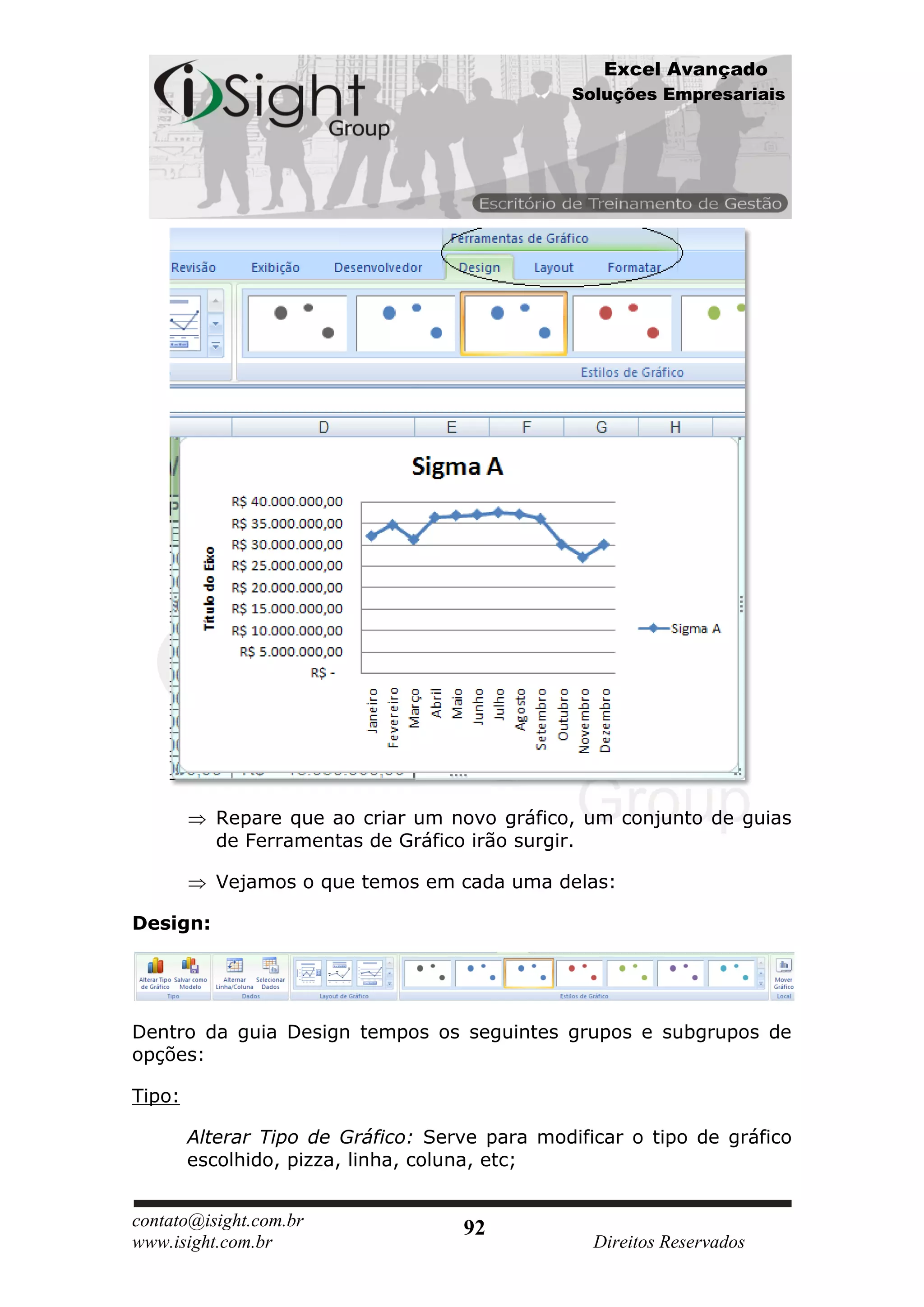 Excel Avançado
                                                Soluções Empresariais




           Repare que ao criar um novo gráfico, um conjunto de guias
           de Ferramentas de Gráfico irão surgir.

           Vejamos o que temos em cada uma delas:

Design:




Dentro da guia Design tempos os seguintes grupos e subgrupos de
opções:

Tipo:

        Alterar Tipo de Gráfico: Serve para modificar o tipo de gráfico
        escolhido, pizza, linha, coluna, etc;


contato@isight.com.br               92
www.isight.com.br                                 Direitos Reservados
 