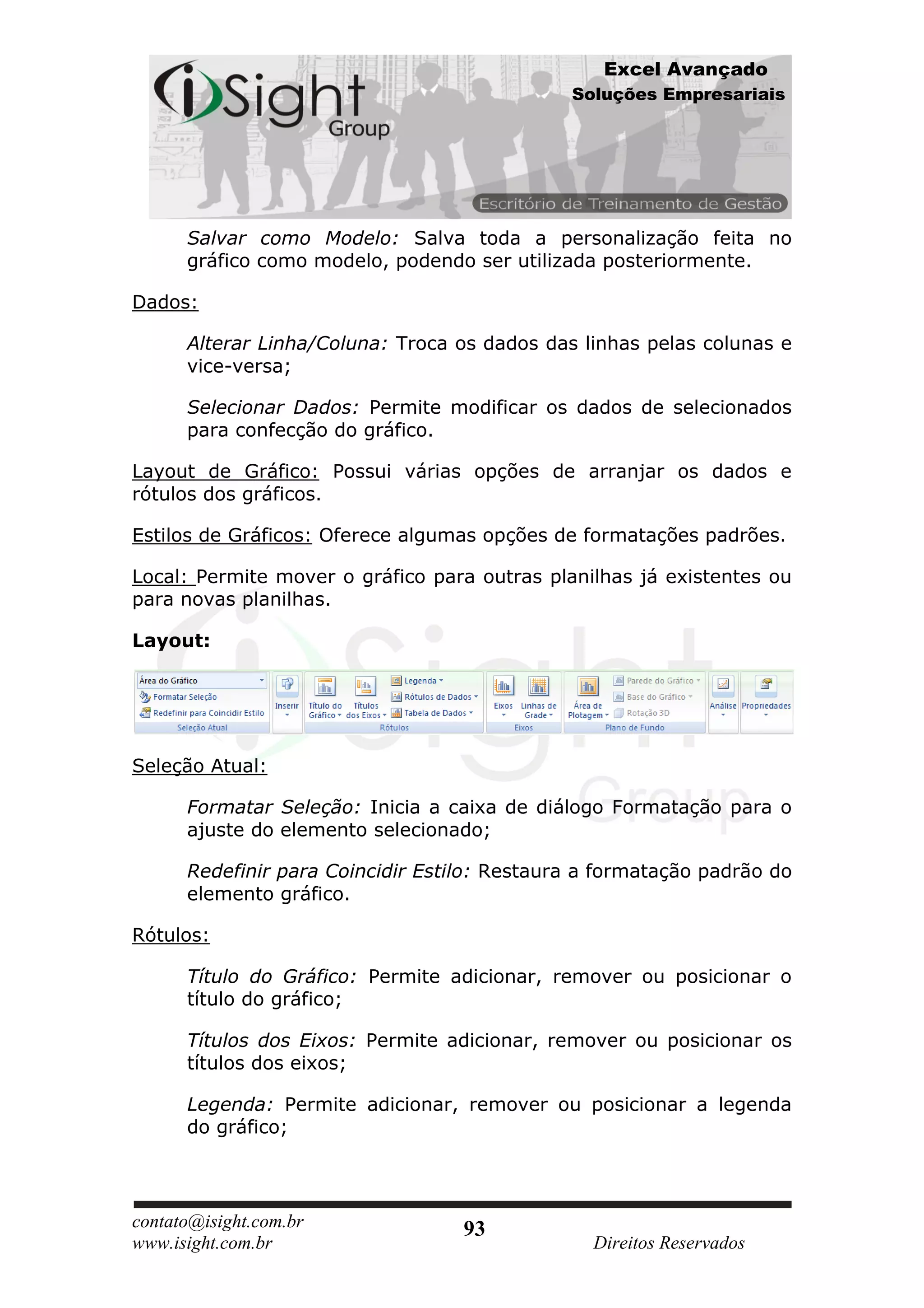 Excel Avançado
                                              Soluções Empresariais




      Salvar como Modelo: Salva toda a personalização feita no
      gráfico como modelo, podendo ser utilizada posteriormente.

Dados:

      Alterar Linha/Coluna: Troca os dados das linhas pelas colunas e
      vice-versa;

      Selecionar Dados: Permite modificar os dados de selecionados
      para confecção do gráfico.

Layout de Gráfico: Possui várias opções de arranjar os dados e
rótulos dos gráficos.

Estilos de Gráficos: Oferece algumas opções de formatações padrões.

Local: Permite mover o gráfico para outras planilhas já existentes ou
para novas planilhas.

Layout:




Seleção Atual:

      Formatar Seleção: Inicia a caixa de diálogo Formatação para o
      ajuste do elemento selecionado;

      Redefinir para Coincidir Estilo: Restaura a formatação padrão do
      elemento gráfico.

Rótulos:

      Título do Gráfico: Permite adicionar, remover ou posicionar o
      título do gráfico;

      Títulos dos Eixos: Permite adicionar, remover ou posicionar os
      títulos dos eixos;

      Legenda: Permite adicionar, remover ou posicionar a legenda
      do gráfico;




contato@isight.com.br              93
www.isight.com.br                                Direitos Reservados
 