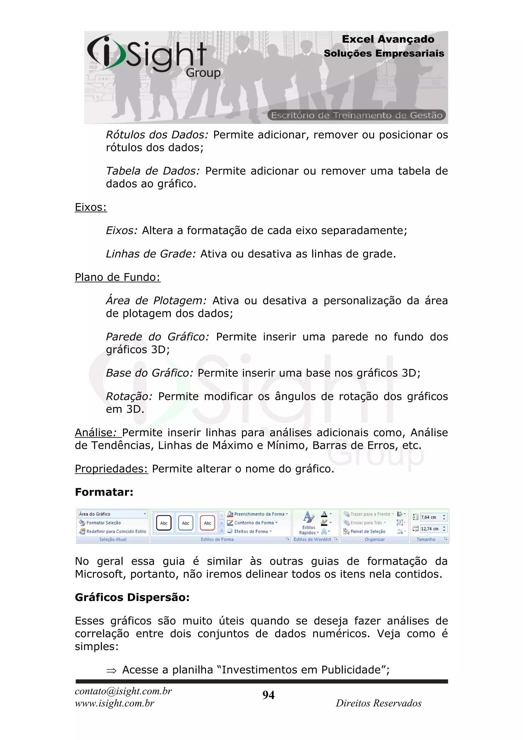Excel Avançado
                                              Soluções Empresariais




      Rótulos dos Dados: Permite adicionar, remover ou posicionar os
      rótulos dos dados;

      Tabela de Dados: Permite adicionar ou remover uma tabela de
      dados ao gráfico.

Eixos:

      Eixos: Altera a formatação de cada eixo separadamente;

      Linhas de Grade: Ativa ou desativa as linhas de grade.

Plano de Fundo:

      Área de Plotagem: Ativa ou desativa a personalização da área
      de plotagem dos dados;

      Parede do Gráfico: Permite inserir uma parede no fundo dos
      gráficos 3D;

      Base do Gráfico: Permite inserir uma base nos gráficos 3D;

      Rotação: Permite modificar os ângulos de rotação dos gráficos
      em 3D.

Análise: Permite inserir linhas para análises adicionais como, Análise
de Tendências, Linhas de Máximo e Mínimo, Barras de Erros, etc.

Propriedades: Permite alterar o nome do gráfico.

Formatar:




No geral essa guia é similar às outras guias de formatação da
Microsoft, portanto, não iremos delinear todos os itens nela contidos.

Gráficos Dispersão:

Esses gráficos são muito úteis quando se deseja fazer análises de
correlação entre dois conjuntos de dados numéricos. Veja como é
simples:

          Acesse a planilha “Investimentos em Publicidade”;
contato@isight.com.br              94
www.isight.com.br                                  Direitos Reservados
 
