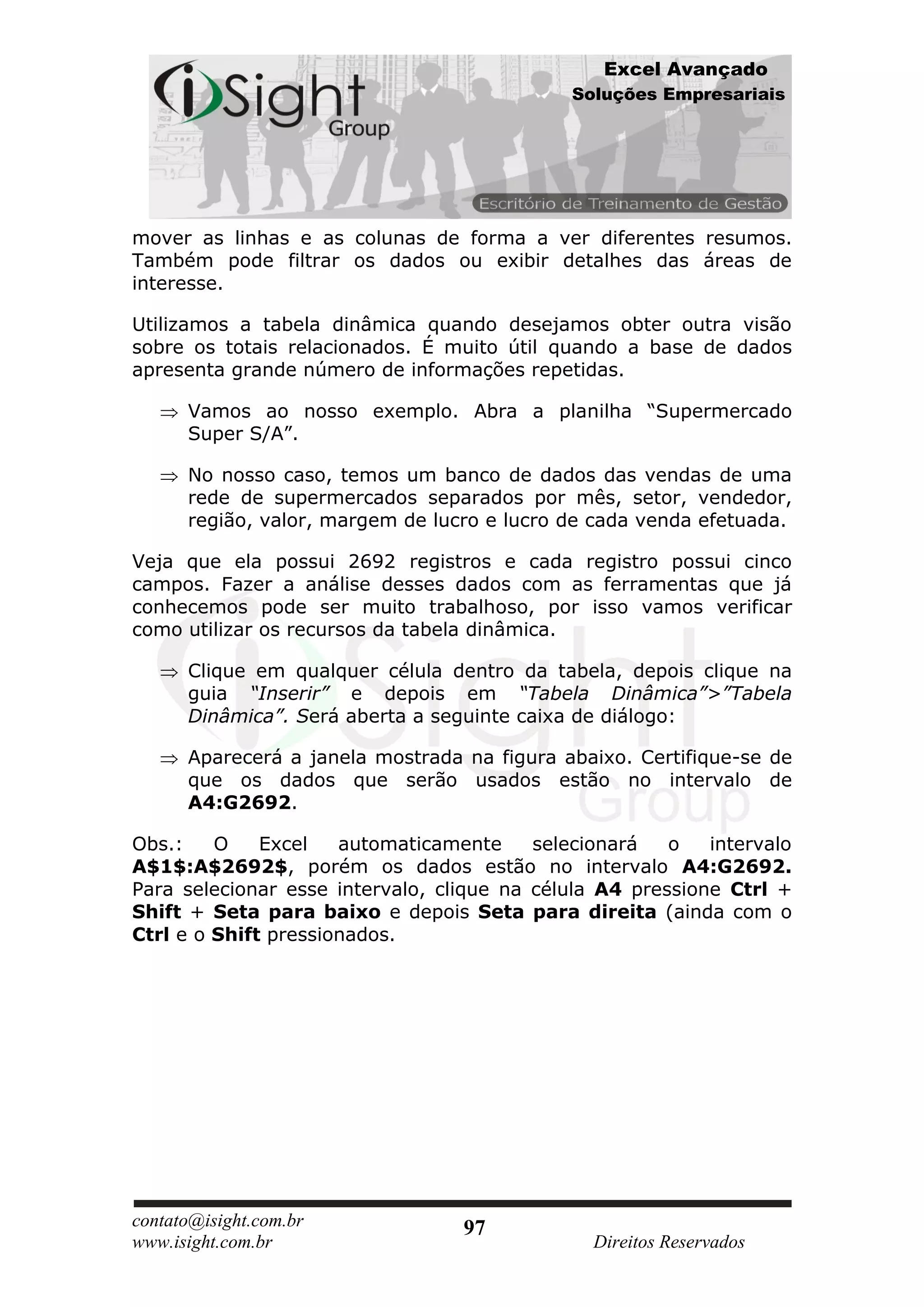 Excel Avançado
                                             Soluções Empresariais




mover as linhas e as colunas de forma a ver diferentes resumos.
Também pode filtrar os dados ou exibir detalhes das áreas de
interesse.

Utilizamos a tabela dinâmica quando desejamos obter outra visão
sobre os totais relacionados. É muito útil quando a base de dados
apresenta grande número de informações repetidas.

      Vamos ao nosso exemplo. Abra a planilha “Supermercado
      Super S/A”.

      No nosso caso, temos um banco de dados das vendas de uma
      rede de supermercados separados por mês, setor, vendedor,
      região, valor, margem de lucro e lucro de cada venda efetuada.

Veja que ela possui 2692 registros e cada registro possui cinco
campos. Fazer a análise desses dados com as ferramentas que já
conhecemos pode ser muito trabalhoso, por isso vamos verificar
como utilizar os recursos da tabela dinâmica.

      Clique em qualquer célula dentro da tabela, depois clique na
      guia “Inserir” e depois em “Tabela Dinâmica”>”Tabela
      Dinâmica”. Será aberta a seguinte caixa de diálogo:

      Aparecerá a janela mostrada na figura abaixo. Certifique-se de
      que os dados que serão usados estão no intervalo de
      A4:G2692.

Obs.:    O    Excel   automaticamente     selecionará   o   intervalo
A$1$:A$2692$, porém os dados estão no intervalo A4:G2692.
Para selecionar esse intervalo, clique na célula A4 pressione Ctrl +
Shift + Seta para baixo e depois Seta para direita (ainda com o
Ctrl e o Shift pressionados.




contato@isight.com.br             97
www.isight.com.br                               Direitos Reservados
 