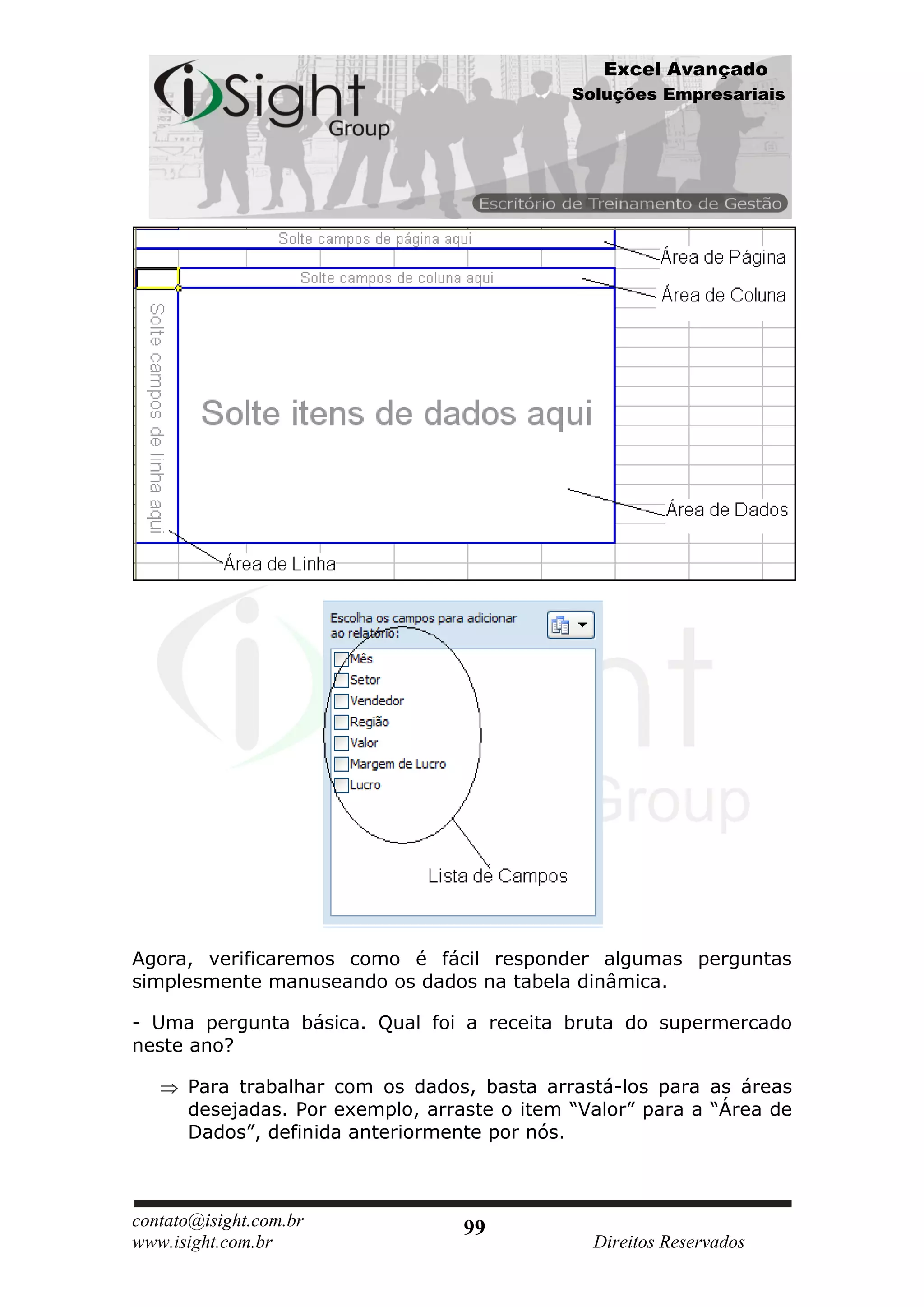 Excel Avançado
                                             Soluções Empresariais




Agora, verificaremos como é fácil responder algumas perguntas
simplesmente manuseando os dados na tabela dinâmica.

- Uma pergunta básica. Qual foi a receita bruta do supermercado
neste ano?

      Para trabalhar com os dados, basta arrastá-los para as áreas
      desejadas. Por exemplo, arraste o item “Valor” para a “Área de
      Dados”, definida anteriormente por nós.



contato@isight.com.br             99
www.isight.com.br                              Direitos Reservados
 