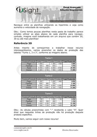 Excel Avançado
                                             Soluções Empresariais




Navegue entre as planilhas utilizando os hiperlinks e veja como
aumenta a velocidade de navegação.

Obs.: Como temos poucas planilhas nesta pasta de trabalho parece
simples utilizar as abas abaixo de cada planilha para navegar,
contudo, imagine você trabalhando em um arquivo que contém 20,
30 ou até mais planilhas!

Referência 3D
Antes mesmo de começarmos a trabalhar nesse recurso
interessantíssimo, vamos preencher os dados de produção das
tabelas “Turno 1, 2 e 3”, conforme as imagens abaixo.




Obs.: As células preenchidas com “-” receberão o valor “0”. Quer
dizer que naquelas linhas de produção não há produção daquele
produto específico.

Muito bem, vamos seguir com nosso recurso!



contato@isight.com.br           10
www.isight.com.br                              Direitos Reservados
 