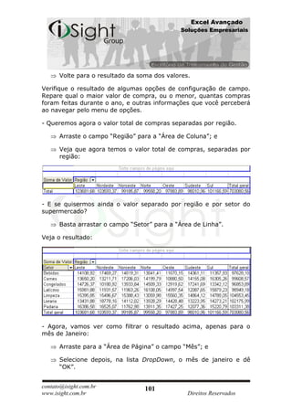 Excel Avançado
                                             Soluções Empresariais




      Volte para o resultado da soma dos valores.

Verifique o resultado de algumas opções de configuração de campo.
Repare qual o maior valor de compra, ou o menor, quantas compras
foram feitas durante o ano, e outras informações que você perceberá
ao navegar pelo menu de opções.

- Queremos agora o valor total de compras separadas por região.

      Arraste o campo “Região” para a “Área de Coluna”; e

      Veja que agora temos o valor total de compras, separadas por
      região:




- E se quisermos ainda o valor separado por região e por setor do
supermercado?

      Basta arrastar o campo “Setor” para a “Área de Linha”.

Veja o resultado:




- Agora, vamos ver como filtrar o resultado acima, apenas para o
mês de Janeiro:

      Arraste para a “Área de Página” o campo “Mês”; e

      Selecione depois, na lista DropDown, o mês de janeiro e dê
      “OK”.


contato@isight.com.br             101
www.isight.com.br                               Direitos Reservados
 