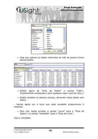 Excel Avançado
                                             Soluções Empresariais




      Veja que apenas os dados referentes ao mês de janeiro foram
      apresentados.




      Delete agora da “Área de Dados” o campo “Valor”,
      simplesmente arrastando-o para qualquer lugar vazio da tela; e

      Delete também os demais campos, deixando nossa tabela sem
      dados.

- Vamos agora ver o lucro que cada vendedor proporcionou à
empresa.

      Para isto, basta arrastar o campo “Lucro” para a “Área de
      Dados” e o campo “Vendedor” para a “Área de Linha”.

Veja o resultado:




contato@isight.com.br            102
www.isight.com.br                              Direitos Reservados
 