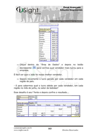 Excel Avançado
                                                     Soluções Empresariais




      Clique    dentro   da   “Área   de    Dados”    e    depois   no   botão
      decrescente        para vermos qual vendedor mais lucrou para a
      empresa.

É fácil ver que o João foi nosso melhor vendedor.

      Separe novamente o lucro gerado por cada vendedor em cada
      região do país.

- E para sabermos qual o lucro obtido por cada vendedor, em cada
região no mês de julho, no setor de bebidas?

Esse desafio é seu! Tente e depois confira o resultado...




contato@isight.com.br                 103
www.isight.com.br                                      Direitos Reservados
 