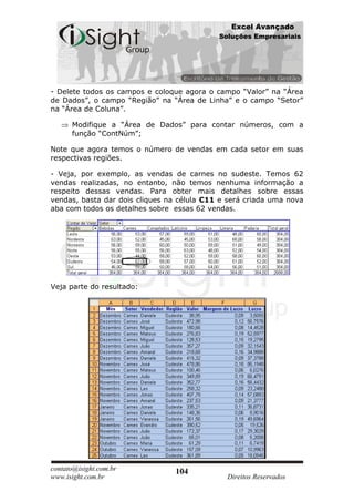 Excel Avançado
                                            Soluções Empresariais




- Delete todos os campos e coloque agora o campo “Valor” na “Área
de Dados”, o campo “Região” na “Área de Linha” e o campo “Setor”
na “Área de Coluna”.

      Modifique a “Área de Dados” para contar números, com a
      função “ContNúm”;

Note que agora temos o número de vendas em cada setor em suas
respectivas regiões.

- Veja, por exemplo, as vendas de carnes no sudeste. Temos 62
vendas realizadas, no entanto, não temos nenhuma informação a
respeito dessas vendas. Para obter mais detalhes sobre essas
vendas, basta dar dois cliques na célula C11 e será criada uma nova
aba com todos os detalhes sobre essas 62 vendas.




Veja parte do resultado:




contato@isight.com.br            104
www.isight.com.br                             Direitos Reservados
 