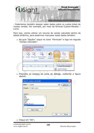 Excel Avançado
                                            Soluções Empresariais




- Poderíamos também desejar saber dados sobre os custos totais de
nossas vendas. Por exemplo, por meio da fórmula Custos=Receita –
Lucro.

Para isso, vamos utilizar um recurso de campo calculado dentro da
tabela dinâmica, para podermos manusear esses dados também.

      Na guia “Opções” clique no ícone “Fórmulas” e logo em seguida
      “Campo Calculado”.




      Preencha os campos da caixa de diálogo, conforme a figura
      abaixo:




      Clique em “OK”;

contato@isight.com.br            105
www.isight.com.br                             Direitos Reservados
 