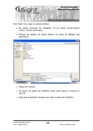 Excel Avançado
                                              Soluções Empresariais




Para fazer isso, siga os passos abaixo:

      Na pasta principal de trabalho, vá ao menu Excel>Salvar
      como> Outros Formatos;

      Marque as opções da figura abaixo na caixa de diálogo que
      aparecerá:




      Clique em salvar;

      Vá agora na pasta de trabalho onde você salvou o arquivo e
      abra-o;

      Veja que é possível navegar por toda a pasta de trabalho:




contato@isight.com.br              109
www.isight.com.br                               Direitos Reservados
 