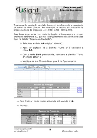 Excel Avançado
                                                Soluções Empresariais




O resumo da produção dos três turnos é simplesmente a somatória
de todos os itens comuns. Por exemplo, o resumo da produção de
pregos na linha de produção 1 é 1.000+1.200+700=2.900.

Para fazer essa soma com mais facilidade, utilizaremos um recurso
chamado Referência 3D, que vai fazer justamente essa soma de cada
item na tabela “Resumo da Produção”.

          Selecione a célula D6 e digite “=Soma(“;

          Após ter digitado, vá à planilha “Turno 1” e selecione a
          célula D6;

          Com a tecla Shift pressionada, selecione a planilha “Turno
          3” e tecle Enter; e

          Verifique se sua fórmula ficou igual à da figura abaixo.




      Para finalizar, basta copiar a fórmula até a célula H11.

      Ficando:




contato@isight.com.br                11
www.isight.com.br                                  Direitos Reservados
 