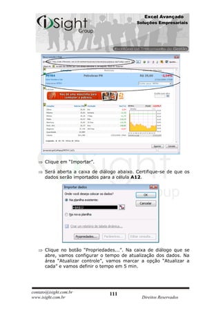Excel Avançado
                                             Soluções Empresariais




      Clique em “Importar”.

      Será aberta a caixa de diálogo abaixo. Certifique-se de que os
      dados serão importados para a célula A12.




      Clique no botão “Propriedades...”. Na caixa de diálogo que se
      abre, vamos configurar o tempo de atualização dos dados. Na
      área “Atualizar controle”, vamos marcar a opção “Atualizar a
      cada” e vamos definir o tempo em 5 min.




contato@isight.com.br            111
www.isight.com.br                              Direitos Reservados
 