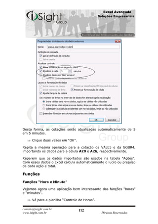 Excel Avançado
                                                Soluções Empresariais




Desta forma, as cotações serão atualizadas automaticamente de 5
em 5 minutos.

      Clique duas vezes em “OK”.

Repita a mesma operação para a cotação da VALE5 e da GGBR4,
importando os dados para a célula A20 e A26, respectivamente.

Reparem que os dados importados são usados na tabela “Ações”.
Com esses dados o Excel calcula automaticamente o lucro ou prejuízo
de cada ação e total.

Funções

Funções “Hora e Minuto”

Vejamos agora uma aplicação bem interessante das funções “horas”
e “minutos”.

      Vá para a planilha “Controle de Horas”.

contato@isight.com.br              112
www.isight.com.br                                 Direitos Reservados
 