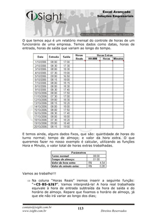 Excel Avançado
                                            Soluções Empresariais




O que temos aqui é um relatório mensal do controle de horas de um
funcionário de uma empresa. Temos dados como datas, horas de
entrada, horas de saída que variam ao longo do tempo.




E temos ainda, alguns dados fixos, que são: quantidade de horas do
turno normal; tempo de almoço; e valor da hora extra. O que
queremos fazer no nosso exemplo é calcular, utilizando as funções
Hora e Minuto, o valor total de horas extras trabalhadas.




Vamos ao trabalho!!!

      Na coluna “Horas Reais” iremos inserir a seguinte função:
      “=C5-B5-$J$7”. Vamos interpretá-la! A hora real trabalhada
      equivale à hora de entrada subtraída da hora de saída e do
      horário de almoço. Repare que fixamos o horário de almoço, já
      que ele não irá variar ao longo dos dias;


contato@isight.com.br            113
www.isight.com.br                             Direitos Reservados
 