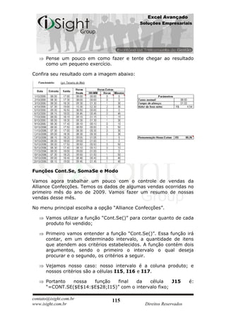 Excel Avançado
                                             Soluções Empresariais




      Pense um pouco em como fazer e tente chegar ao resultado
      como um pequeno exercício.

Confira seu resultado com a imagem abaixo:




Funções Cont.Se, SomaSe e Modo

Vamos agora trabalhar um pouco com o controle de vendas da
Alliance Confecções. Temos os dados de algumas vendas ocorridas no
primeiro mês do ano de 2009. Vamos fazer um resumo de nossas
vendas desse mês.

No menu principal escolha a opção “Alliance Confecções”.

      Vamos utilizar a função “Cont.Se()” para contar quanto de cada
      produto foi vendido;

      Primeiro vamos entender a função “Cont.Se()”. Essa função irá
      contar, em um determinado intervalo, a quantidade de itens
      que atendem aos critérios estabelecidos. A função contém dois
      argumentos, sendo o primeiro o intervalo o qual deseja
      procurar e o segundo, os critérios a seguir.

      Vejamos nosso caso: nosso intervalo é a coluna produto; e
      nossos critérios são a células I15, I16 e I17.

      Portanto  nossa  função    final  da    célula    J15          é:
      “=CONT.SE($E$14:$E$28;I15)” com o intervalo fixo;

contato@isight.com.br            115
www.isight.com.br                              Direitos Reservados
 