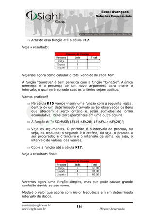 Excel Avançado
                                              Soluções Empresariais




      Arraste essa função até a célula J17.

Veja o resultado:




Vejamos agora como calcular o total vendido de cada item.

A função “SomaSe” é bem parecida com a função “Cont.Se”. A única
diferença é a presença de um novo argumento para inserir o
intervalo, o qual será somado caso os critérios sejam aceitos.

Vamos praticar!!

      Na célula K15 vamos inserir uma função com a seguinte lógica:
      dentro de um determinado intervalo serão observados os itens
      que atendem a certo critério e serão somados de forma
      acumulativa, itens correspondentes em uma outra coluna;

      A função é: “=SOMASE($E$14:$E$28;I15;$F$14:$F$28)”;

      Veja os argumentos. O primeiro é o intervalo de procura, ou
      seja, os produtos; o segundo é o critério, ou seja, o produto a
      ser procurado; e o terceiro é o intervalo de soma, ou seja, o
      intervalo de valores das vendas.

      Copie a função até a célula K17.

Veja o resultado final:




Veremos agora uma função simples, mas que pode causar grande
confusão devido ao seu nome.

Moda é o valor que ocorre com maior frequência em um determinado
intervalo de dados.

contato@isight.com.br             116
www.isight.com.br                               Direitos Reservados
 