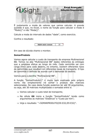 Excel Avançado
                                              Soluções Empresariais




É justamente a moda de valores que vamos calcular. A grande
questão é que, no Excel, o nome da função para calcular a moda é
“Modo()” e não “Moda()”.

Calcule a moda do intervalo de dados “idade”, como exercício.

Confira o resultado:




Em caso de dúvida chame o monitor.

SomarProduto

Vamos agora calcular o custo de transporte da empresa Multinacional
BB. Temos na aba “Multinacional BB” dados referentes às entregas
que a empresa efetua ao longo do mês. Cada caminhão sai com
carga cheia para cada destino, no entanto, existem diferentes tipos
de caminhões que resultam em diferentes taxas de transporte. O tipo
de caminhão é definido de acordo com a demanda do destino.

Vamos para a planilha “Multinacional BB”.

A função “SomarProduto()” é muito bem explicada pelo próprio
nome. Ela simplesmente irá somar o produto das matrizes
selecionadas. No caso desta função podemos ter até 30 argumentos,
ou seja, até 30 matrizes multiplicadas e somadas entre si.

      Vamos calcular o custo total de transporte;

      Na célula G6 insira a função “SomarProduto” tendo como
      argumentos as matrizes “Distância” e “Custo por Km”;

      Veja o resultado: “=SOMARPRODUTO(D9:D32;E9:E32)”.




contato@isight.com.br             117
www.isight.com.br                               Direitos Reservados
 