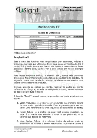 Excel Avançado
                                              Soluções Empresariais




Prático não é mesmo?

Função ProcV

Esta é uma das funções mais requisitadas por pequenas, médias e
grandes empresas que utilizam o Excel para qualquer finalidade. Ela é
muito útil quando temos um banco de dados e necessitamos fazer
pesquisas dentro dele. Vamos ver o que temos em nosso exemplo
prático!

Para nossa empresa fictícia, “Cimentos S/A”, temos três planilhas
diferentes. Na primeira temos uma tabela de cadastro de pedidos, na
segunda temos uma tabela de cadastro de clientes e na terceira uma
tabela com cadastro de produtos.

Iremos, através do código do cliente, rastrear os dados do cliente
referente ao código e, através do código do produto, iremos rastrear
os dados do produto indicado.

A função “ProcV” possui quatro argumentos os quais explicaremos
abaixo:

   1. Valor Procurado: é o valor a ser procurado na primeira coluna
      de uma matriz pré-determinada. Esse argumento pode ser um
      valor, uma referência ou uma sequência de caracteres de texto;

   2. Matriz Tabela: é a matriz na qual você deseja trabalhar, ou
      seja, é a matriz que contém o valor a ser procurado e os
      valores que deseja-se retornar;

   3. Núm. Índice Coluna: é o número índice da coluna onde se
      encontram os valores a serem retornados. A primeira coluna é

contato@isight.com.br             118
www.isight.com.br                               Direitos Reservados
 