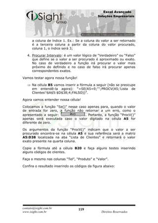 Excel Avançado
                                               Soluções Empresariais




      a coluna de índice 1. Ex.: Se a coluna do valor a ser retornado
      é a terceira coluna a partir da coluna do valor procurado,
      coluna 1, o índice será 3;

   4. Procurar Intervalo: é um valor lógico de “Verdadeiro” ou “Falso”
      que define se o valor a ser procurado é aproximado ou exato.
      No caso de verdadeiro a função irá procurar o valor mais
      próximo do definido e no caso de falso irá procurar apenas
      correspondentes exatos.

Vamos testar agora nossa função!

      Na célula B5 vamos inserir a fórmula a seguir (não se preocupe
      em entendê-la agora): “=SE(A5=0;"";PROCV(A5;'Lista de
      Clientes'!$A$5:$D$38;4;FALSO))”.

Agora vamos entender nossa célula!

Colocamos a função “Se()” nesse caso apenas para, quando o valor
de entrada for zero, a função não retornar a um erro, como o
apresentado a seguir:               . Portanto, a função “ProcV()”
apenas será executada caso o valor digitado na célula A5 for
diferente de zero.

Os argumentos da função “ProcV()” indicam que o valor a ser
procurado encontra-se na célula A5 e sua referência será a matriz
A5:D38 localizada na aba “Lista de Clientes” e retornará o valor
exato presente na quarta coluna.

Copie a fórmula até a célula B20 e faça alguns testes inserindo
alguns códigos de clientes.

Faça o mesmo nas colunas “Tel”, “Produto” e “Valor”.

Confira o resultado inserindo os códigos da figura abaixo:




contato@isight.com.br              119
www.isight.com.br                                Direitos Reservados
 