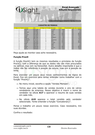 Excel Avançado
                                              Soluções Empresariais




Peça ajuda ao monitor caso ache necessário.

Função ProcH

A função ProcH() tem os mesmos resultados e princípios da função
ProcV(), com a diferença de que os dados não são mais procurados
na vertical, mas sim na horizontal. Outro detalhe importante é que o
índice não faz referência à posição da coluna, mas sim à posição da
linha.

Para exercitar um pouco seus novos conhecimentos da lógica do
Excel, fica um exercício para tentar entender como trabalhar com a
função “ProcH()”.

      No menu inicial, escolha a opção “Vendas Mensais”;

      Temos aqui uma tabela de vendas durante o ano de vários
      vendedores da empresa. Nosso objetivo é inserir o nome do
      vendedor na célula A17 e aparecer o resumo de suas vendas
      em cada mês.

      Na célula A19 aparece o total vendido pelo vendedor
      selecionado. Tente entender a função “Concatenar()”.

Pense e trabalhe um pouco nesse exercício. Caso necessário, tire
suas dúvidas.

Confira o resultado:




contato@isight.com.br            120
www.isight.com.br                               Direitos Reservados
 