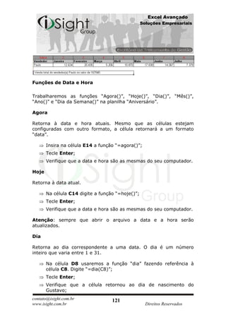 Excel Avançado
                                                  Soluções Empresariais




Funções de Data e Hora

Trabalharemos as funções “Agora()”, “Hoje()”, “Dia()”, “Mês()”,
“Ano()” e “Dia da Semana()” na planilha “Aniversário”.

Agora

Retorna à data e hora atuais. Mesmo que as células estejam
configuradas com outro formato, a célula retornará a um formato
“data”.

       Insira na célula E14 a função “=agora()”;
       Tecle Enter;
       Verifique que a data e hora são as mesmas do seu computador.

Hoje

Retorna à data atual.

       Na célula C14 digite a função “=hoje()”;
       Tecle Enter;
       Verifique que a data e hora são as mesmas do seu computador.

Atenção: sempre que abrir o arquivo a data e a hora serão
atualizados.

Dia

Retorna ao dia correspondente a uma data. O dia é um número
inteiro que varia entre 1 e 31.

       Na célula D8 usaremos a função “dia” fazendo referência à
       célula C8. Digite “=dia(C8)”;
       Tecle Enter;
       Verifique que a célula retornou ao dia de nascimento do
       Gustavo;
contato@isight.com.br              121
www.isight.com.br                                   Direitos Reservados
 