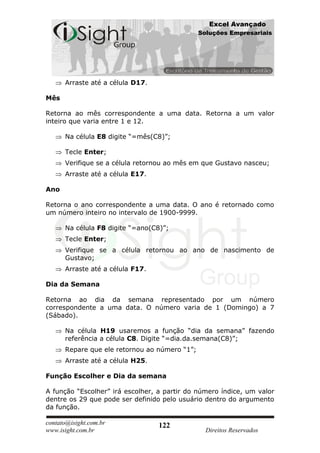 Excel Avançado
                                               Soluções Empresariais




      Arraste até a célula D17.

Mês

Retorna ao mês correspondente a uma data. Retorna a um valor
inteiro que varia entre 1 e 12.

      Na célula E8 digite “=mês(C8)”;

      Tecle Enter;
      Verifique se a célula retornou ao mês em que Gustavo nasceu;
      Arraste até a célula E17.

Ano

Retorna o ano correspondente a uma data. O ano é retornado como
um número inteiro no intervalo de 1900-9999.

      Na célula F8 digite “=ano(C8)”;
      Tecle Enter;
      Verifique se a célula retornou ao ano de nascimento de
      Gustavo;
      Arraste até a célula F17.

Dia da Semana

Retorna ao dia da semana representado por um número
correspondente a uma data. O número varia de 1 (Domingo) a 7
(Sábado).

      Na célula H19 usaremos a função “dia da semana” fazendo
      referência a célula C8. Digite “=dia.da.semana(C8)”;
      Repare que ele retornou ao número “1”;
      Arraste até a célula H25.

Função Escolher e Dia da semana

A função “Escolher” irá escolher, a partir do número índice, um valor
dentre os 29 que pode ser definido pelo usuário dentro do argumento
da função.

contato@isight.com.br             122
www.isight.com.br                                Direitos Reservados
 