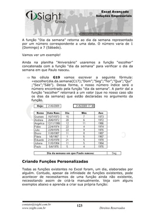 Excel Avançado
                                            Soluções Empresariais




A função “Dia da semana” retorna ao dia da semana representado
por um número correspondente a uma data. O número varia de 1
(Domingo) a 7 (Sábado).

Vamos ver um exemplo!

Ainda na planilha “Aniversário” usaremos a função “escolher”
concatenada com a função “dia da semana” para verificar o dia da
semana em que Paulo nasceu.

      Na célula G19 vamos escrever a seguinte fórmula:
      =escolher(dia.da.semana(C17);”Dom”;”Seg”;”Ter”;”Qua”;”Qui”
      ;”Sex”;”Sáb”). Dessa forma, o nosso número índice será o
      número encontrado pela função “dia da semana”. A partir daí a
      função “escolher” retornará a um valor (que no nosso caso são
      os dias da semana) que estão declaradas no argumento da
      função.




Criando Funções Personalizadas

Todas as funções existentes no Excel foram, um dia, elaboradas por
alguém. Contudo, apesar da infinidade de funções existentes, pode
acontecer de necessitarmos de uma função ainda não existente,
necessitando assim de criá-la manualmente. Veja com alguns
exemplos abaixo e aprenda a criar sua própria função:




contato@isight.com.br            123
www.isight.com.br                             Direitos Reservados
 
