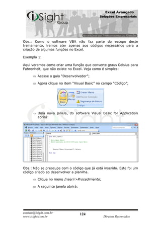 Excel Avançado
                                              Soluções Empresariais




Obs.: Como o software VBA não faz parte do escopo deste
treinamento, iremos ater apenas aos códigos necessários para a
criação de algumas funções no Excel.

Exemplo 1:

Aqui veremos como criar uma função que converte graus Celsius para
Fahrenheit, que não existe no Excel. Veja como é simples:

          Acesse a guia “Desenvolvedor”;

          Agora clique no item “Visual Basic” no campo “Código”;




          Uma nova janela, do software Visual Basic for Application
          abrirá:




Obs.: Não se preocupe com o código que já está inserido. Este foi um
código criado ao desenvolver a planilha.

          Clique no menu Inserir>Procedimento;

          A seguinte janela abrirá:




contato@isight.com.br                 124
www.isight.com.br                                Direitos Reservados
 