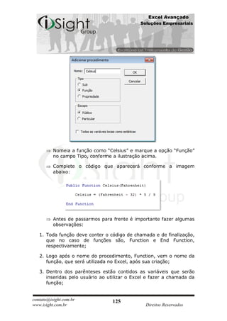 Excel Avançado
                                              Soluções Empresariais




          Nomeia a função como “Celsius” e marque a opção “Função”
          no campo Tipo, conforme a ilustração acima.

          Complete o código que aparecerá conforme a imagem
          abaixo:




          Antes de passarmos para frente é importante fazer algumas
          observações:

   1. Toda função deve conter o código de chamada e de finalização,
      que no caso de funções são, Function e End Function,
      respectivamente;

   2. Logo após o nome do procedimento, Function, vem o nome da
      função, que será utilizada no Excel, após sua criação;

   3. Dentro dos parênteses estão contidos as variáveis que serão
      inseridas pelo usuário ao utilizar o Excel e fazer a chamada da
      função;


contato@isight.com.br             125
www.isight.com.br                               Direitos Reservados
 