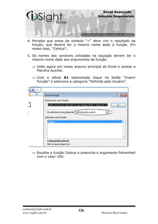 Excel Avançado
                                             Soluções Empresariais




   4. Perceba que antes do símbolo “=” deve vim o resultado da
      função, que deverá ter o mesmo nome dado à função. Em
      nosso caso, “Celsius”;

   5. Os nomes das variáveis utilizadas na equação devem ter o
      mesmo nome dado aos argumentos da função.

          Volte agora em nosso arquivo principal do Excel e acesse a
          Planilha Auxiliar.

          Com a célula A1 selecionada clique no botão “Inserir
          Função” e selecione a categoria “Definida pelo Usuário”.




          Escolha a função Celsius e preencha o argumento Fahrenheit
          com o valor 100:




contato@isight.com.br             126
www.isight.com.br                               Direitos Reservados
 