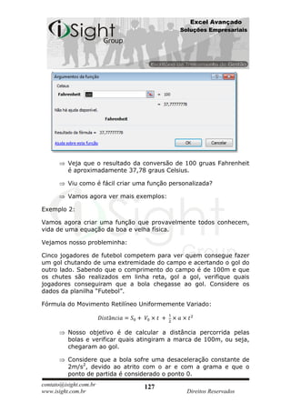 Excel Avançado
                                               Soluções Empresariais




          Veja que o resultado da conversão de 100 gruas Fahrenheit
          é aproximadamente 37,78 graus Celsius.

          Viu como é fácil criar uma função personalizada?

          Vamos agora ver mais exemplos:

Exemplo 2:

Vamos agora criar uma função que provavelmente todos conhecem,
vida de uma equação da boa e velha física.

Vejamos nosso probleminha:

Cinco jogadores de futebol competem para ver quem consegue fazer
um gol chutando de uma extremidade do campo e acertando o gol do
outro lado. Sabendo que o comprimento do campo é de 100m e que
os chutes são realizados em linha reta, gol a gol, verifique quais
jogadores conseguiram que a bola chegasse ao gol. Considere os
dados da planilha “Futebol”.

Fórmula do Movimento Retilíneo Uniformemente Variado:



          Nosso objetivo é de calcular a distância percorrida pelas
          bolas e verificar quais atingiram a marca de 100m, ou seja,
          chegaram ao gol.

          Considere que a bola sofre uma desaceleração constante de
          2m/s2, devido ao atrito com o ar e com a grama e que o
          ponto de partida é considerado o ponto 0.
contato@isight.com.br              127
www.isight.com.br                                Direitos Reservados
 