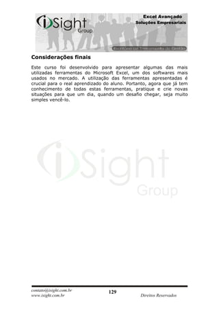 Excel Avançado
                                             Soluções Empresariais




Considerações finais
Este curso foi desenvolvido para apresentar algumas das mais
utilizadas ferramentas do Microsoft Excel, um dos softwares mais
usados no mercado. A utilização das ferramentas apresentadas é
crucial para o real aprendizado do aluno. Portanto, agora que já tem
conhecimento de todas estas ferramentas, pratique e crie novas
situações para que um dia, quando um desafio chegar, seja muito
simples vencê-lo.




contato@isight.com.br            129
www.isight.com.br                              Direitos Reservados
 