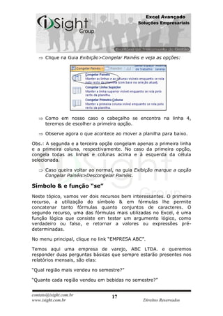 Excel Avançado
                                             Soluções Empresariais




      Clique na Guia Exibição>Congelar Painéis e veja as opções:




      Como em nosso caso o cabeçalho se encontra na linha 4,
      teremos de escolher a primeira opção.

      Observe agora o que acontece ao mover a planilha para baixo.

Obs.: A segunda e a terceira opção congelam apenas a primeira linha
e a primeira coluna, respectivamente. No caso da primeira opção,
congela todas as linhas e colunas acima e à esquerda da célula
selecionada.

      Caso queira voltar ao normal, na guia Exibição marque a opção
      Congelar Painéis>Descongelar Painéis.

Símbolo & e função “se”
Neste tópico, vamos ver dois recursos bem interessantes. O primeiro
recurso, a utilização do símbolo & em fórmulas lhe permite
concatenar tanto fórmulas quanto conjuntos de caracteres. O
segundo recurso, uma das fórmulas mais utilizadas no Excel, é uma
função lógica que consiste em testar um argumento lógico, como
verdadeiro ou falso, e retornar a valores ou expressões pré-
determinadas.

No menu principal, clique no link “EMPRESA ABC”.

Temos aqui uma empresa de varejo, ABC LTDA. e queremos
responder duas perguntas básicas que sempre estarão presentes nos
relatórios mensais, são elas:

“Qual região mais vendeu no semestre?”

“Quanto cada região vendeu em bebidas no semestre?”


contato@isight.com.br             17
www.isight.com.br                              Direitos Reservados
 