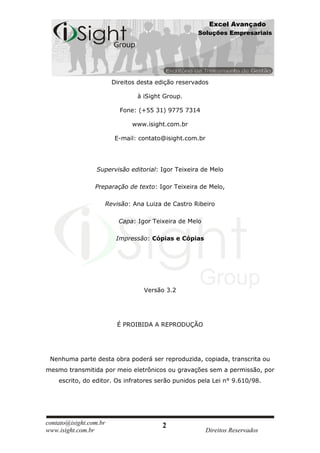 Excel Avançado
                                                      Soluções Empresariais




                          Direitos desta edição reservados

                                  à iSight Group.

                            Fone: (+55 31) 9775 7314

                                www.isight.com.br

                           E-mail: contato@isight.com.br




                  Supervisão editorial: Igor Teixeira de Melo

                 Preparação de texto: Igor Teixeira de Melo,

                        Revisão: Ana Luiza de Castro Ribeiro

                            Capa: Igor Teixeira de Melo

                           Impressão: Cópias e Cópias




                                    Versão 3.2




                           É PROIBIDA A REPRODUÇÃO




 Nenhuma parte desta obra poderá ser reproduzida, copiada, transcrita ou
mesmo transmitida por meio eletrônicos ou gravações sem a permissão, por
    escrito, do editor. Os infratores serão punidos pela Lei n° 9.610/98.




contato@isight.com.br                     2
www.isight.com.br                                          Direitos Reservados
 