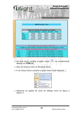 Excel Avançado
                                               Soluções Empresariais




      Na Guia Início, escolha a opção Copiar       , ou simplesmente
      aplique um CTRL+C;

      Abra um arquivo novo no Microsoft Word;

      E vá à Guia Início e escolha a opção Colar>Colar Especial...;




      Selecione as opções da caixa de diálogo como na figura a
      seguir; e




contato@isight.com.br              20
www.isight.com.br                                Direitos Reservados
 